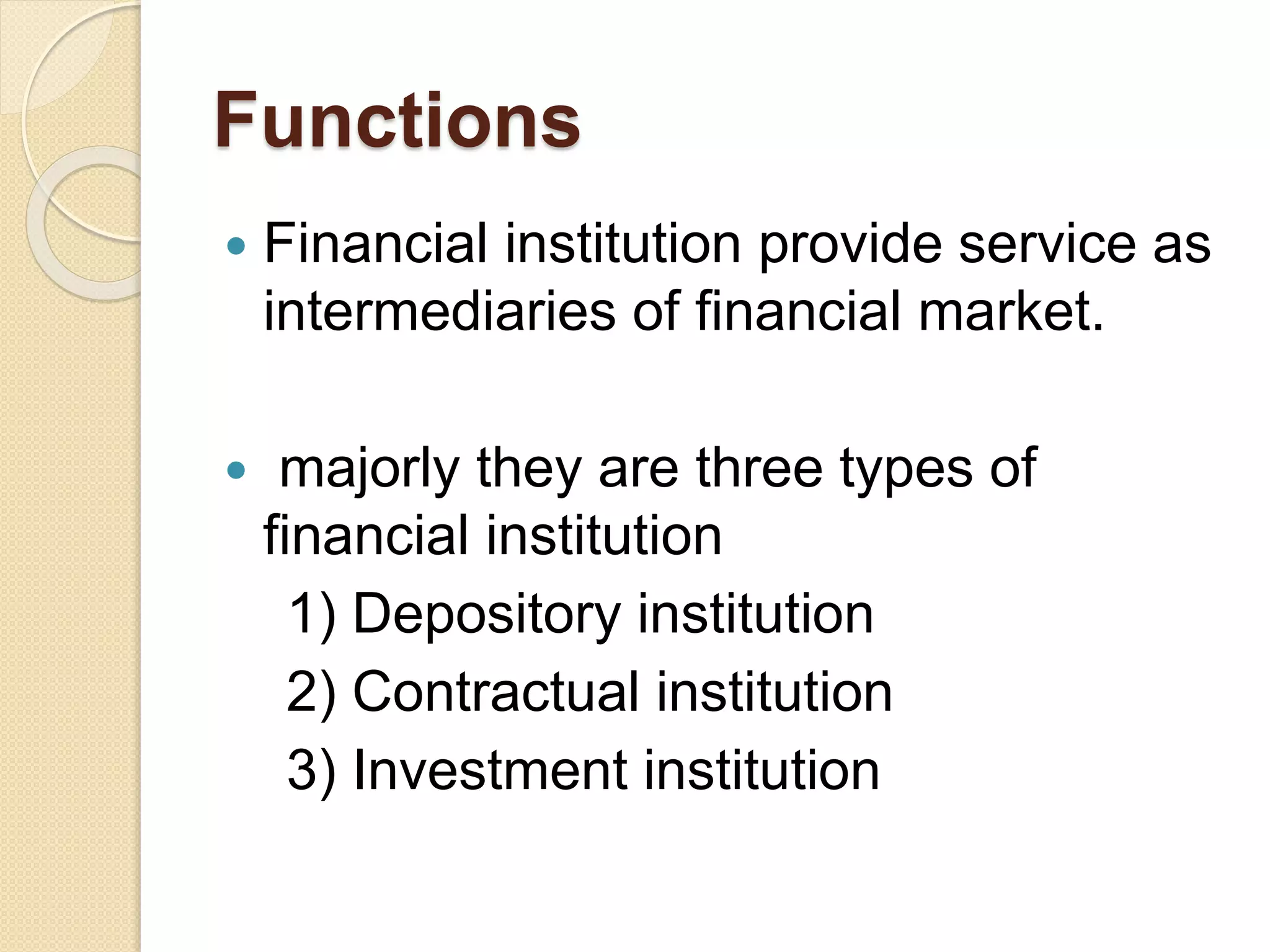 Functions
 Financial institution provide service as
intermediaries of financial market.
 majorly they are three types of
financial institution
1) Depository institution
2) Contractual institution
3) Investment institution
 
