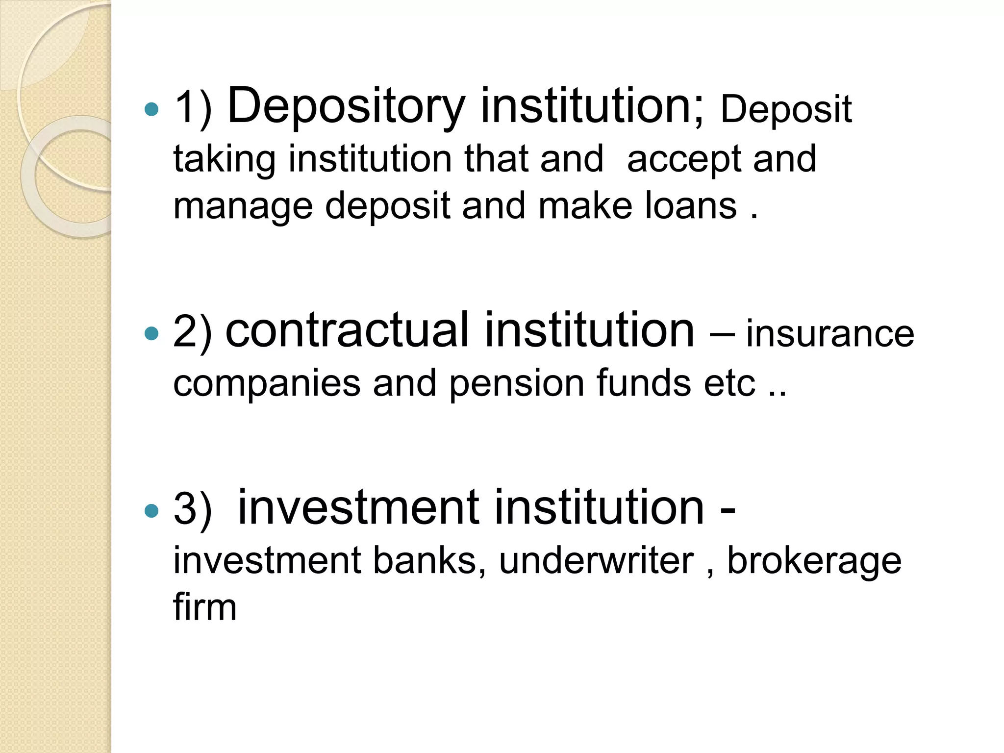  1) Depository institution; Deposit
taking institution that and accept and
manage deposit and make loans .
 2) contractual institution – insurance
companies and pension funds etc ..
 3) investment institution -
investment banks, underwriter , brokerage
firm
 