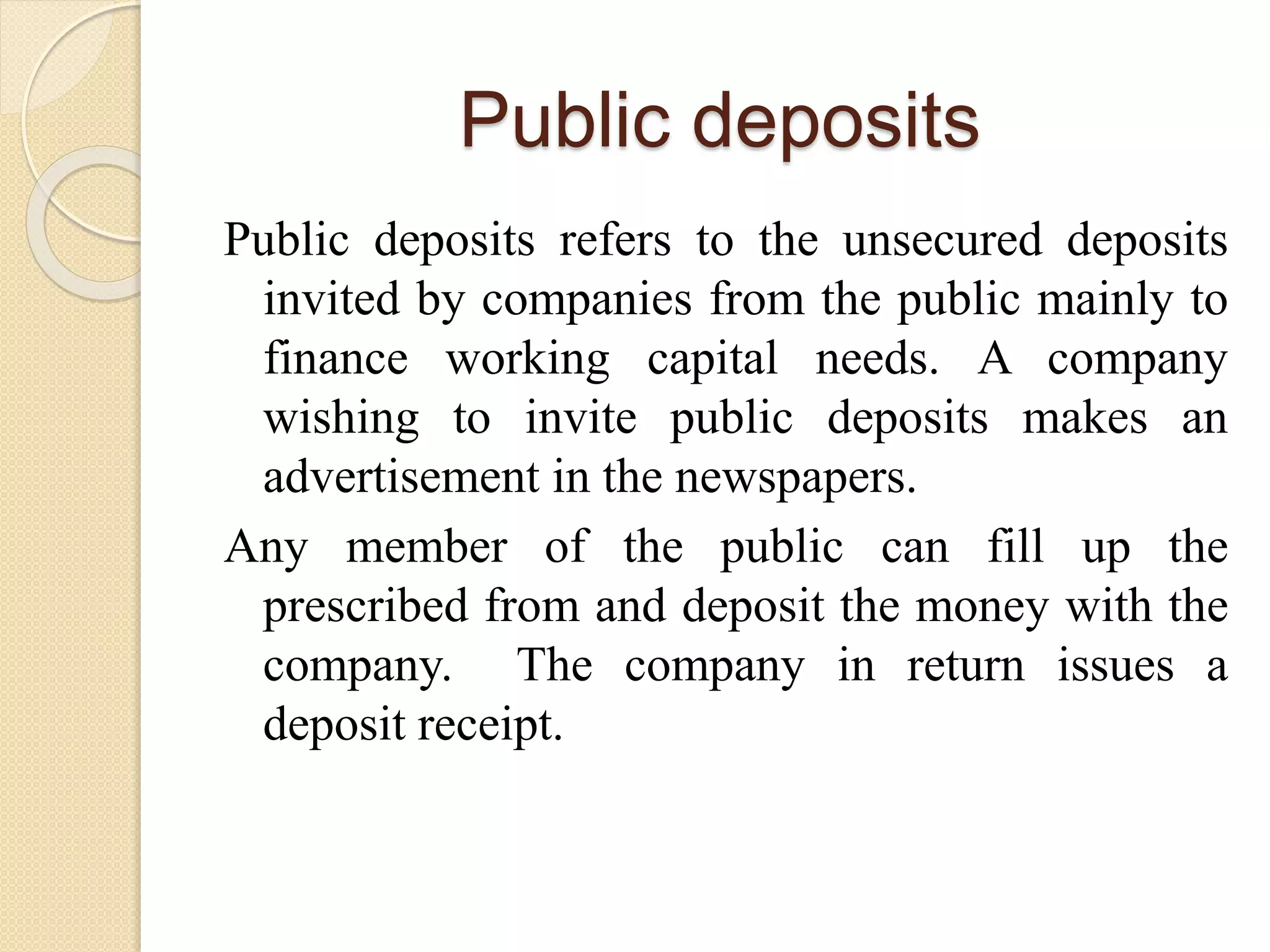 Public deposits
Public deposits refers to the unsecured deposits
invited by companies from the public mainly to
finance working capital needs. A company
wishing to invite public deposits makes an
advertisement in the newspapers.
Any member of the public can fill up the
prescribed from and deposit the money with the
company. The company in return issues a
deposit receipt.
 