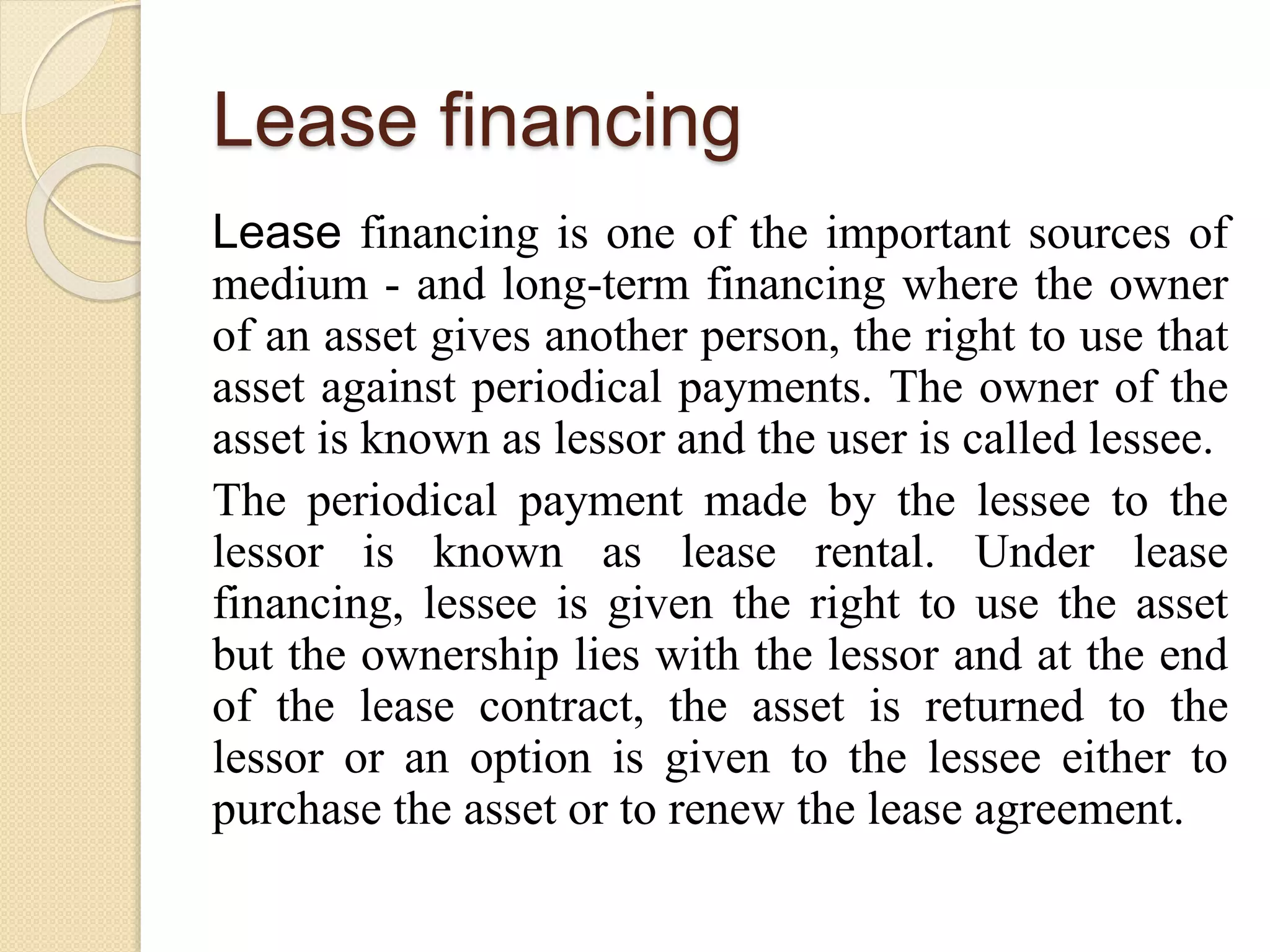 Lease financing
Lease financing is one of the important sources of
medium - and long-term financing where the owner
of an asset gives another person, the right to use that
asset against periodical payments. The owner of the
asset is known as lessor and the user is called lessee.
The periodical payment made by the lessee to the
lessor is known as lease rental. Under lease
financing, lessee is given the right to use the asset
but the ownership lies with the lessor and at the end
of the lease contract, the asset is returned to the
lessor or an option is given to the lessee either to
purchase the asset or to renew the lease agreement.
 