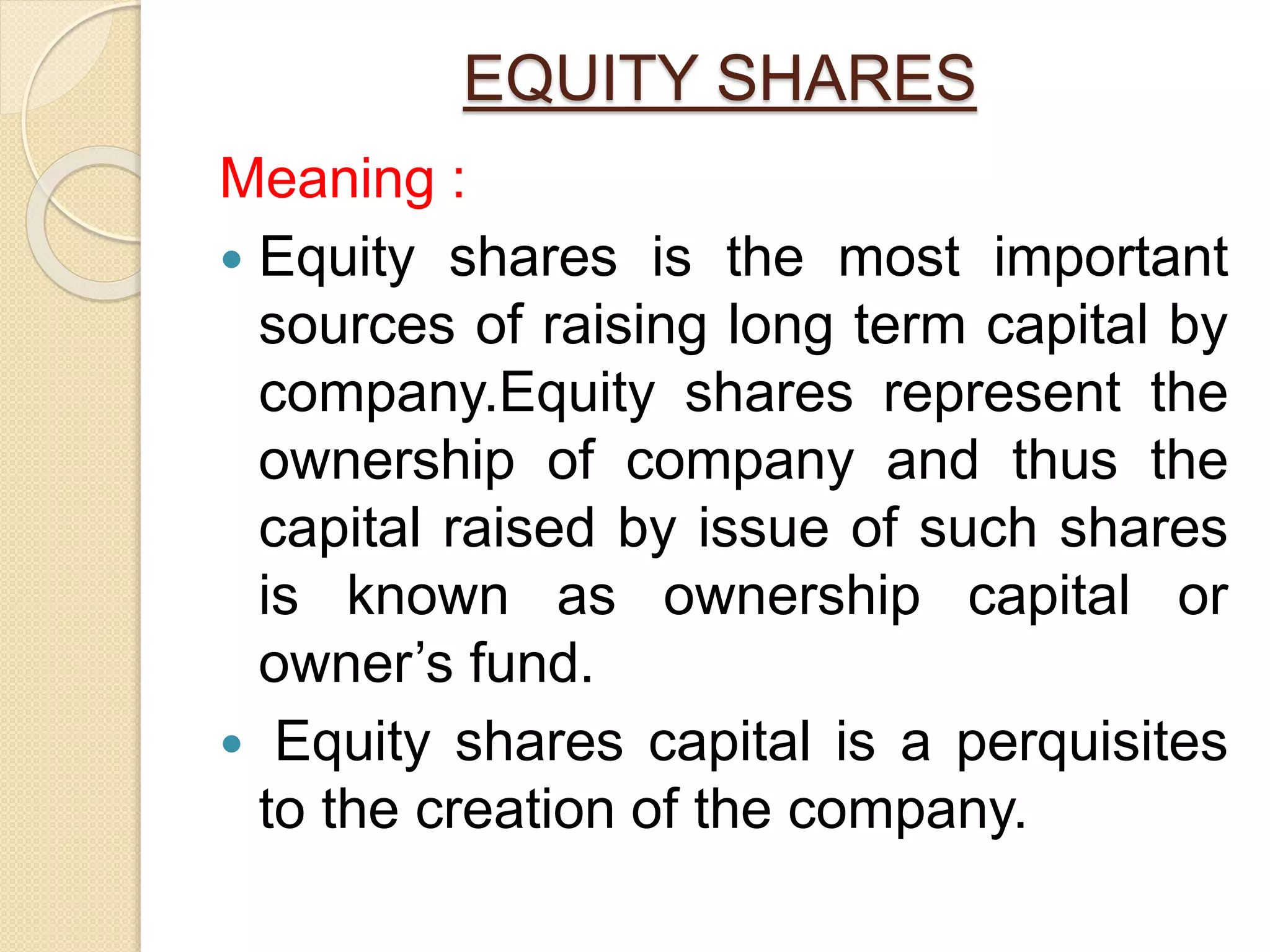 EQUITY SHARES
Meaning :
 Equity shares is the most important
sources of raising long term capital by
company.Equity shares represent the
ownership of company and thus the
capital raised by issue of such shares
is known as ownership capital or
owner’s fund.
 Equity shares capital is a perquisites
to the creation of the company.
 