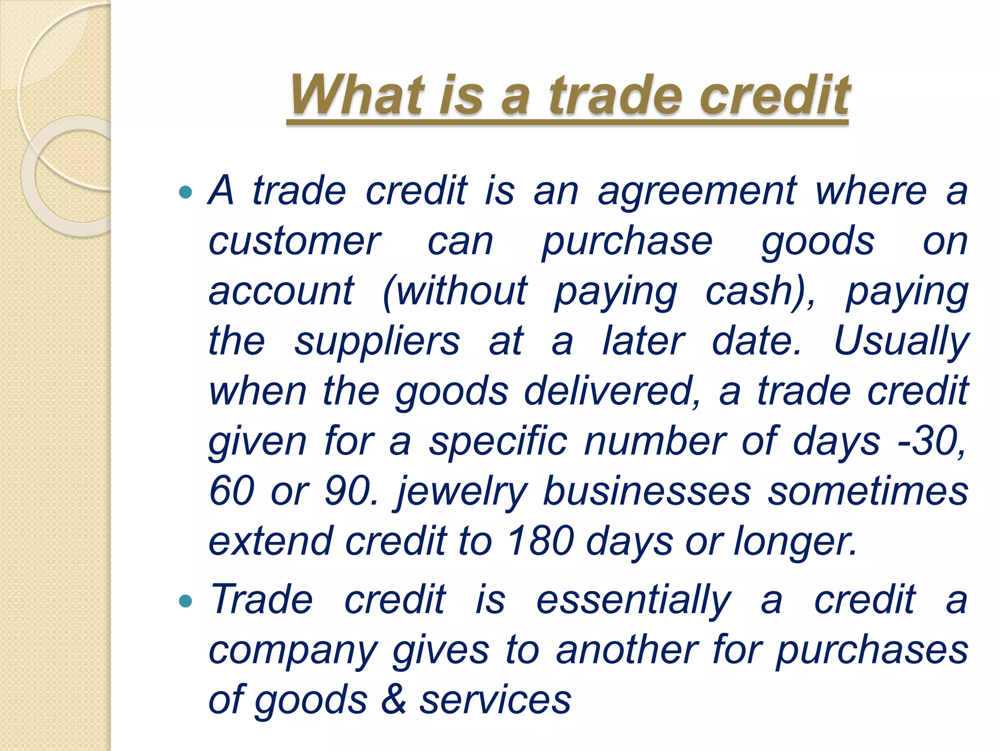 What is a trade credit
 A trade credit is an agreement where a
customer can purchase goods on
account (without paying cash), paying
the suppliers at a later date. Usually
when the goods delivered, a trade credit
given for a specific number of days -30,
60 or 90. jewelry businesses sometimes
extend credit to 180 days or longer.
 Trade credit is essentially a credit a
company gives to another for purchases
of goods & services
 