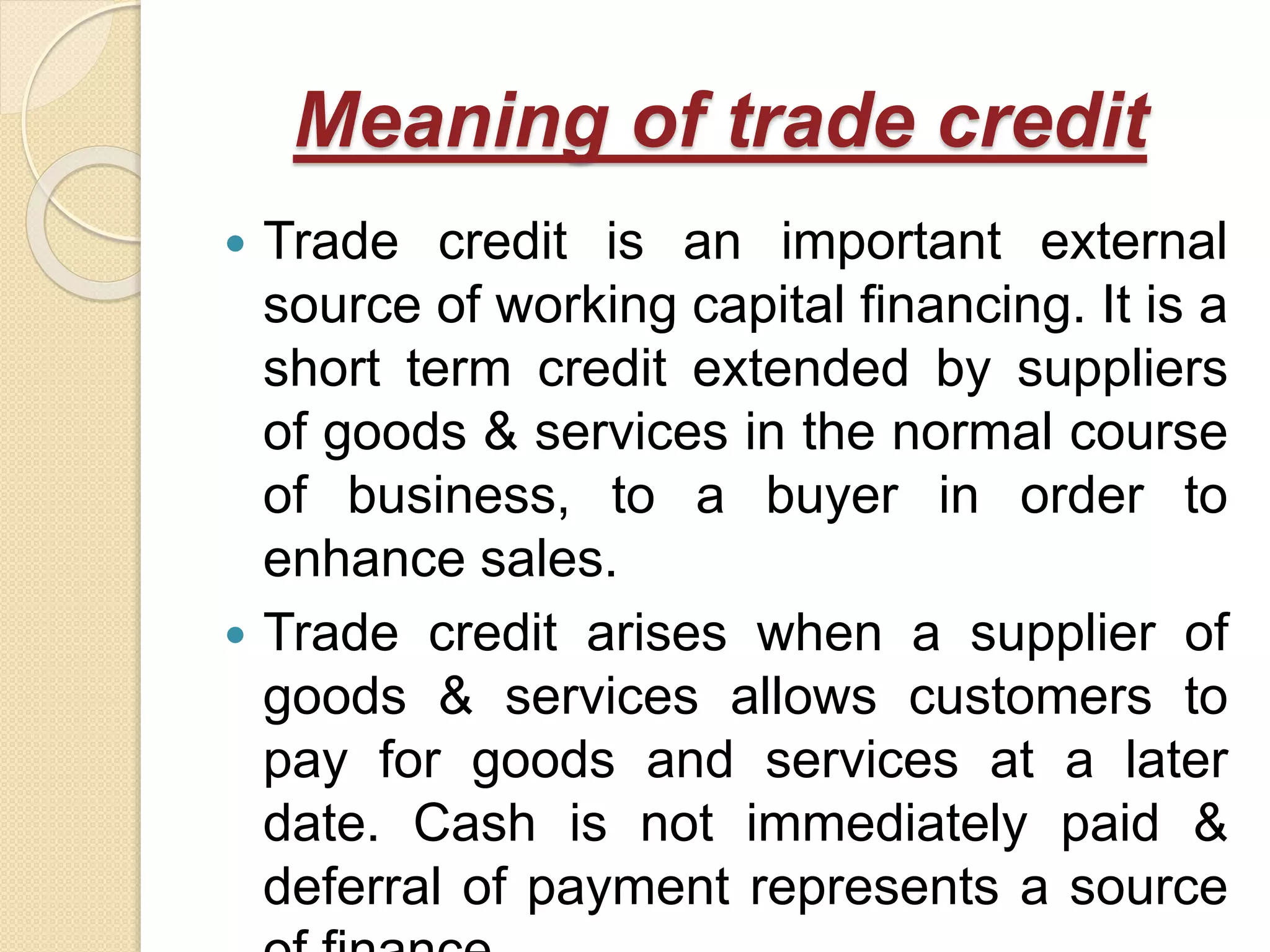 Meaning of trade credit
 Trade credit is an important external
source of working capital financing. It is a
short term credit extended by suppliers
of goods & services in the normal course
of business, to a buyer in order to
enhance sales.
 Trade credit arises when a supplier of
goods & services allows customers to
pay for goods and services at a later
date. Cash is not immediately paid &
deferral of payment represents a source
 