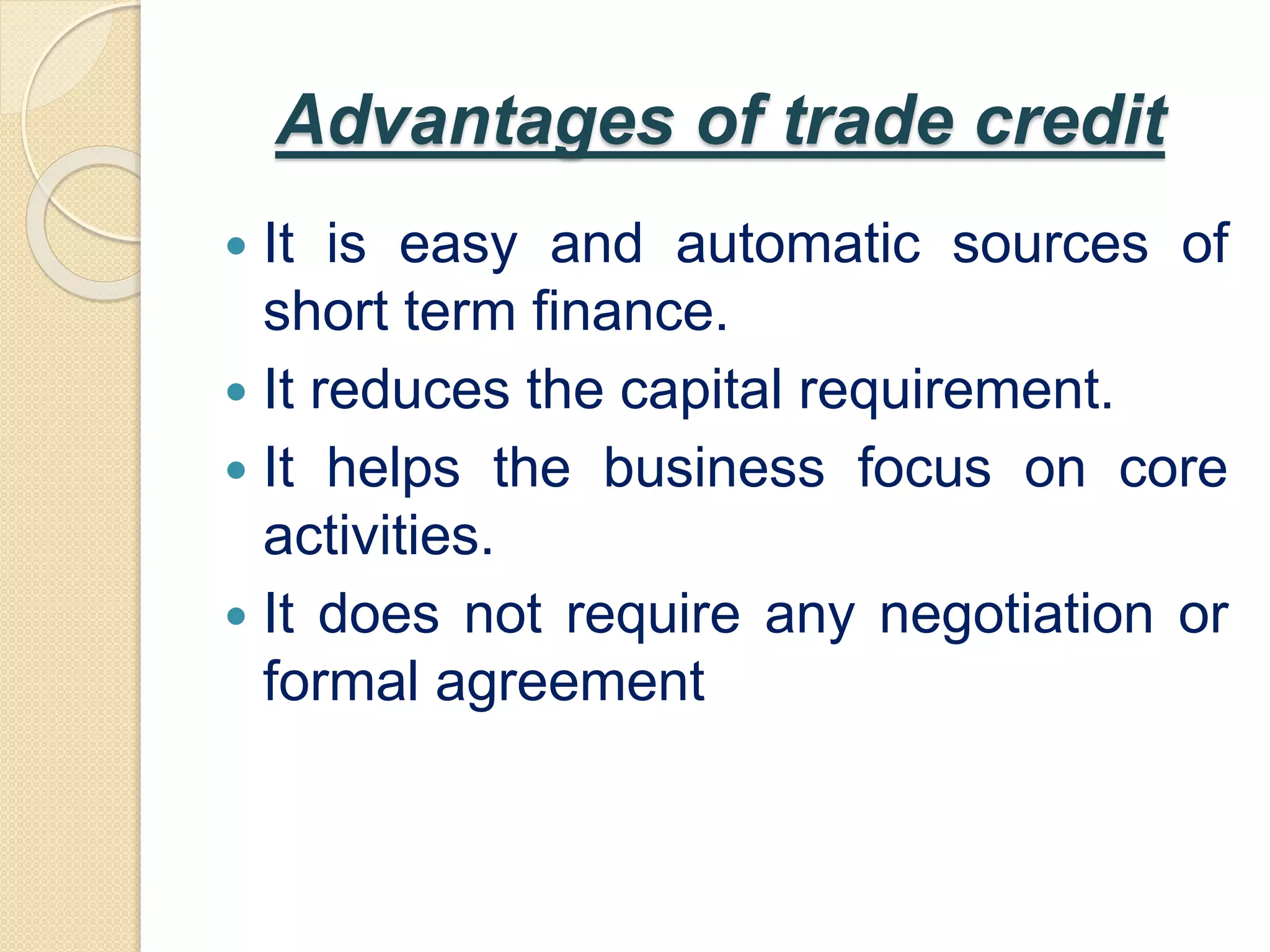 Advantages of trade credit
 It is easy and automatic sources of
short term finance.
 It reduces the capital requirement.
 It helps the business focus on core
activities.
 It does not require any negotiation or
formal agreement
 