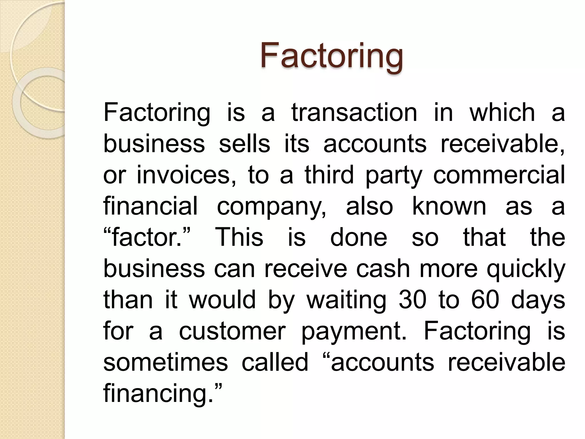 Factoring
Factoring is a transaction in which a
business sells its accounts receivable,
or invoices, to a third party commercial
financial company, also known as a
“factor.” This is done so that the
business can receive cash more quickly
than it would by waiting 30 to 60 days
for a customer payment. Factoring is
sometimes called “accounts receivable
financing.”
 