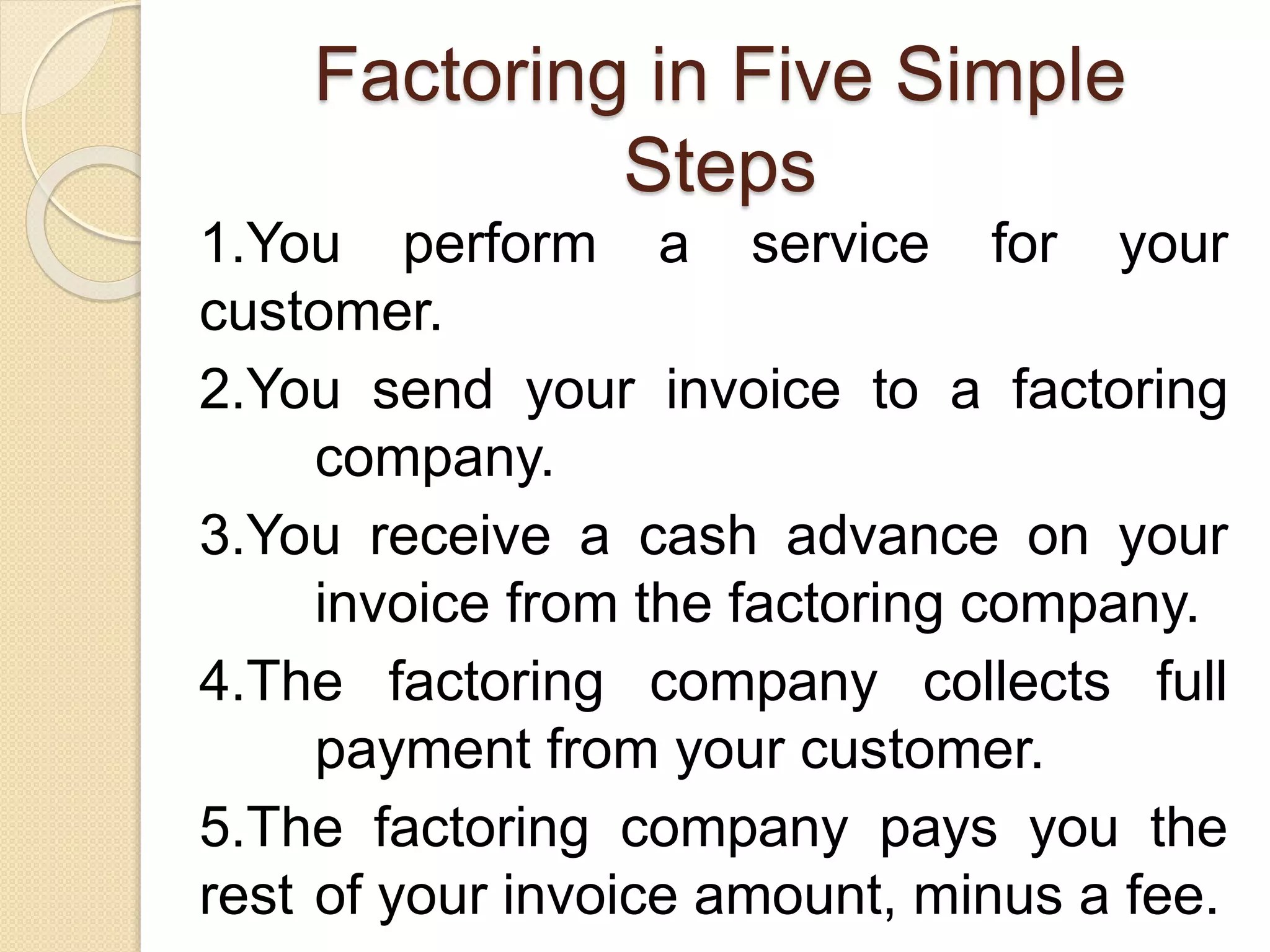 Factoring in Five Simple
Steps
1.You perform a service for your
customer.
2.You send your invoice to a factoring
company.
3.You receive a cash advance on your
invoice from the factoring company.
4.The factoring company collects full
payment from your customer.
5.The factoring company pays you the
rest of your invoice amount, minus a fee.
 