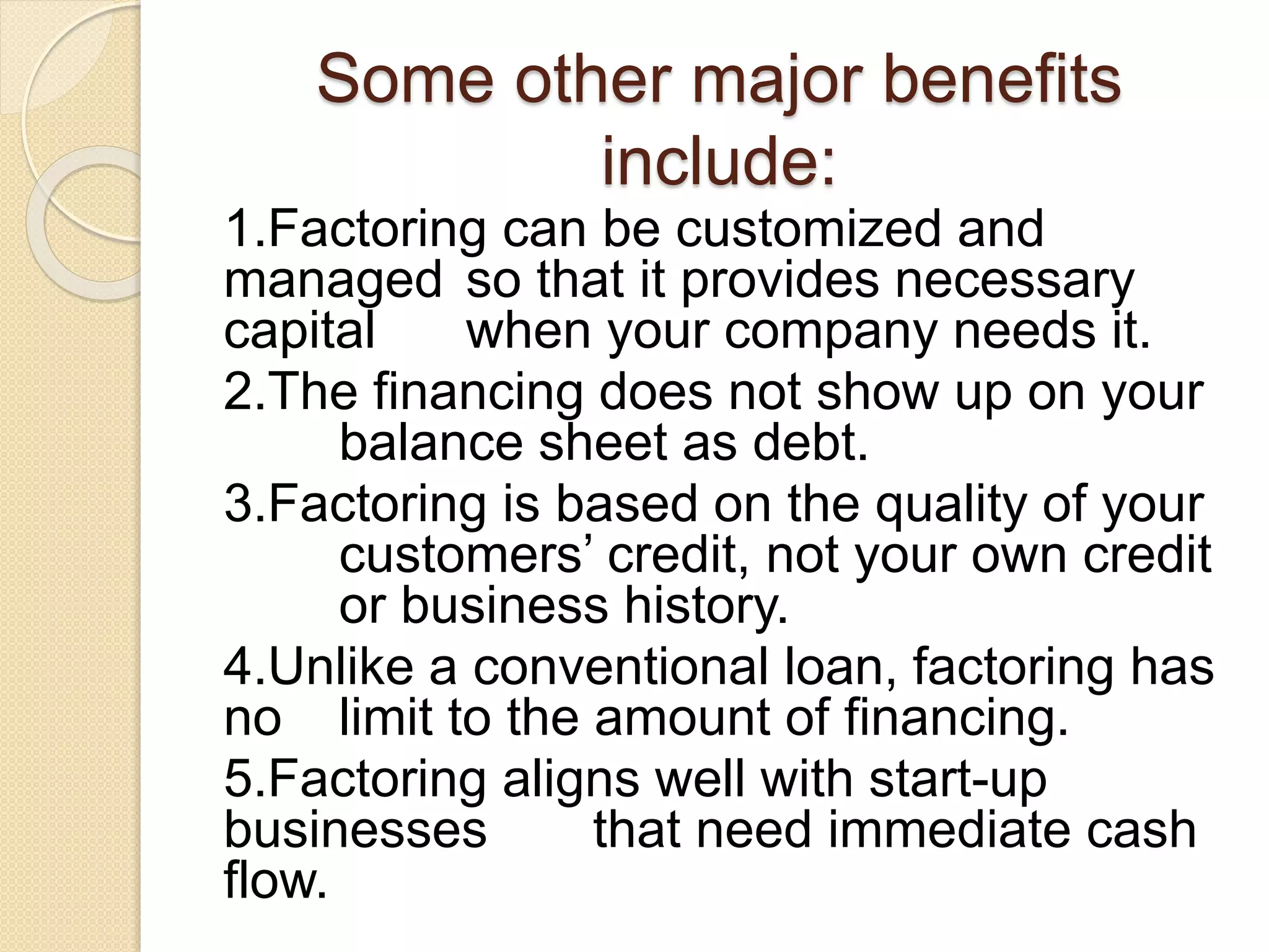 Some other major benefits
include:
1.Factoring can be customized and
managed so that it provides necessary
capital when your company needs it.
2.The financing does not show up on your
balance sheet as debt.
3.Factoring is based on the quality of your
customers’ credit, not your own credit
or business history.
4.Unlike a conventional loan, factoring has
no limit to the amount of financing.
5.Factoring aligns well with start-up
businesses that need immediate cash
flow.
 