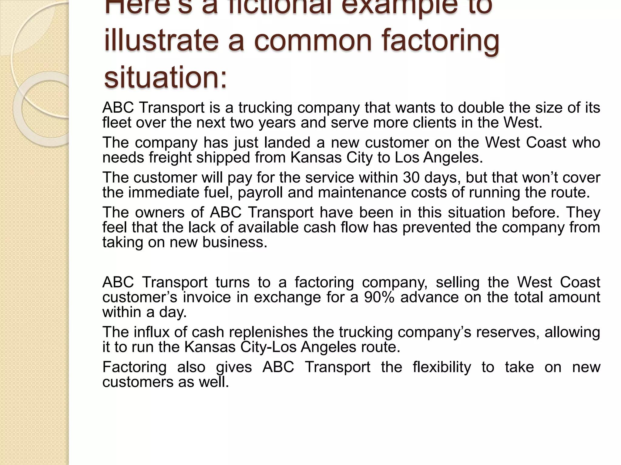 Here’s a fictional example to
illustrate a common factoring
situation:
ABC Transport is a trucking company that wants to double the size of its
fleet over the next two years and serve more clients in the West.
The company has just landed a new customer on the West Coast who
needs freight shipped from Kansas City to Los Angeles.
The customer will pay for the service within 30 days, but that won’t cover
the immediate fuel, payroll and maintenance costs of running the route.
The owners of ABC Transport have been in this situation before. They
feel that the lack of available cash flow has prevented the company from
taking on new business.
ABC Transport turns to a factoring company, selling the West Coast
customer’s invoice in exchange for a 90% advance on the total amount
within a day.
The influx of cash replenishes the trucking company’s reserves, allowing
it to run the Kansas City-Los Angeles route.
Factoring also gives ABC Transport the flexibility to take on new
customers as well.
 