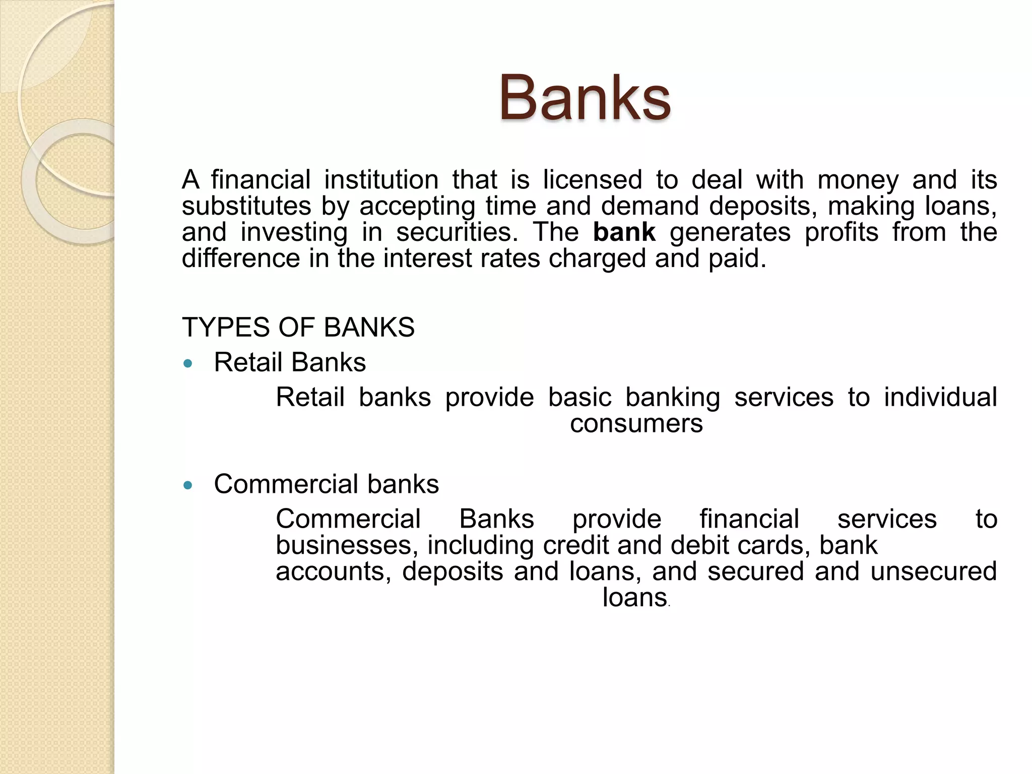 Banks
A financial institution that is licensed to deal with money and its
substitutes by accepting time and demand deposits, making loans,
and investing in securities. The bank generates profits from the
difference in the interest rates charged and paid.
TYPES OF BANKS
 Retail Banks
Retail banks provide basic banking services to individual
consumers
 Commercial banks
Commercial Banks provide financial services to
businesses, including credit and debit cards, bank
accounts, deposits and loans, and secured and unsecured
loans.
 