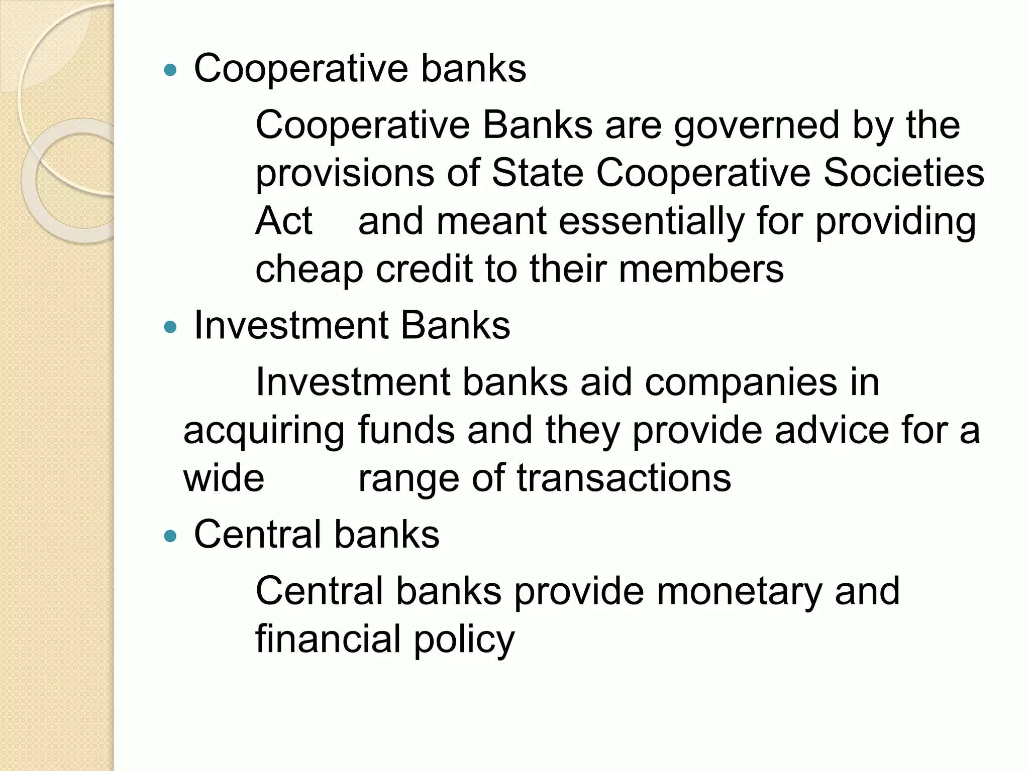 Cooperative banks
Cooperative Banks are governed by the
provisions of State Cooperative Societies
Act and meant essentially for providing
cheap credit to their members
 Investment Banks
Investment banks aid companies in
acquiring funds and they provide advice for a
wide range of transactions
 Central banks
Central banks provide monetary and
financial policy
 