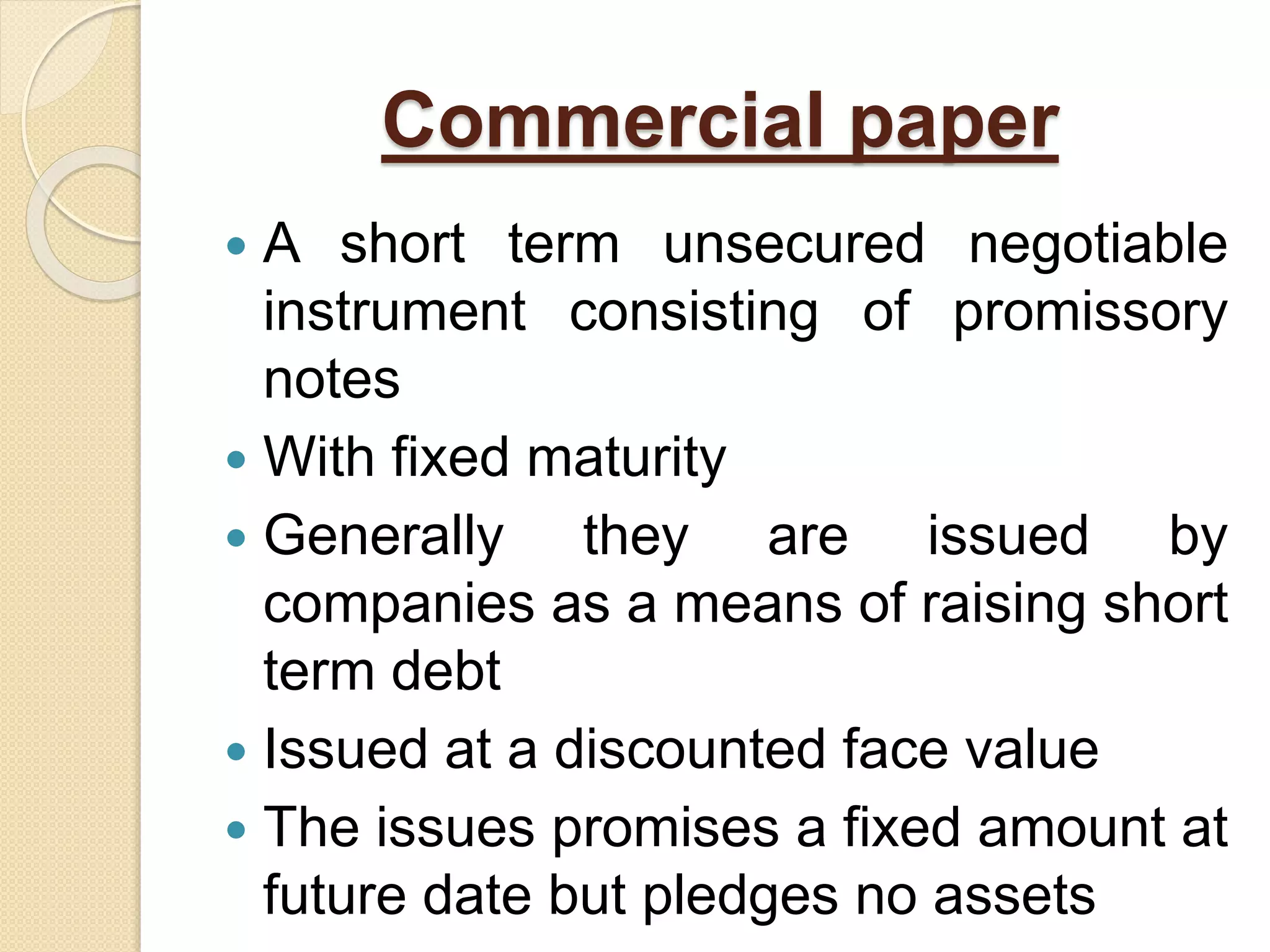 Commercial paper
 A short term unsecured negotiable
instrument consisting of promissory
notes
 With fixed maturity
 Generally they are issued by
companies as a means of raising short
term debt
 Issued at a discounted face value
 The issues promises a fixed amount at
future date but pledges no assets
 