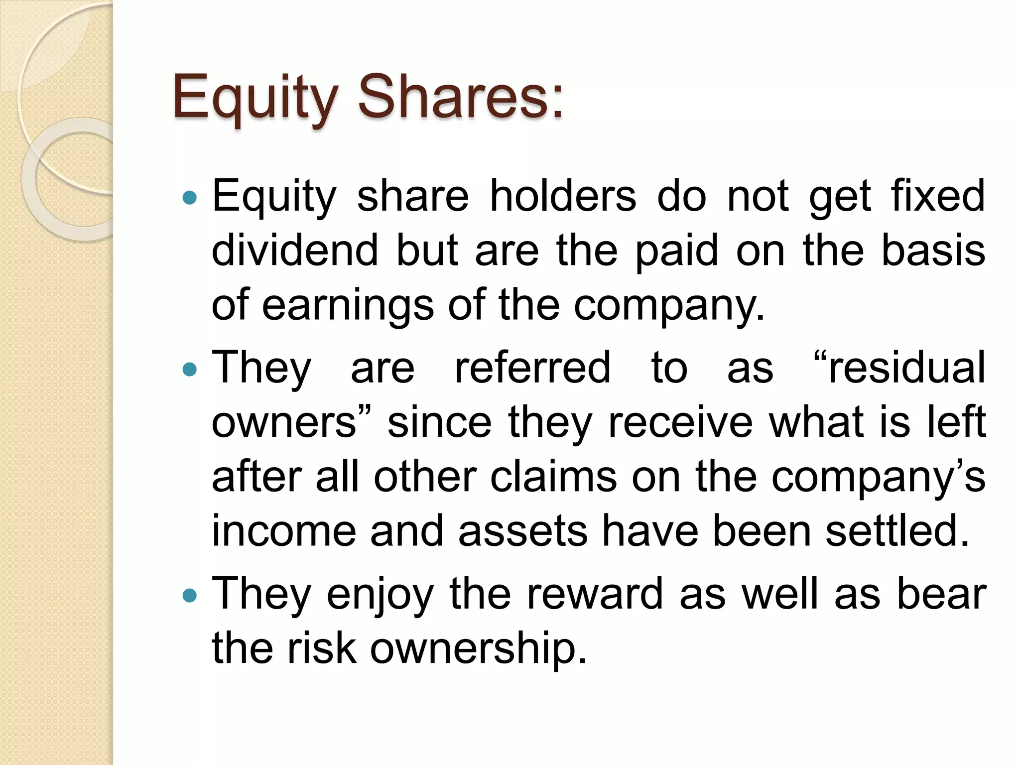 Equity Shares:
 Equity share holders do not get fixed
dividend but are the paid on the basis
of earnings of the company.
 They are referred to as “residual
owners” since they receive what is left
after all other claims on the company’s
income and assets have been settled.
 They enjoy the reward as well as bear
the risk ownership.
 