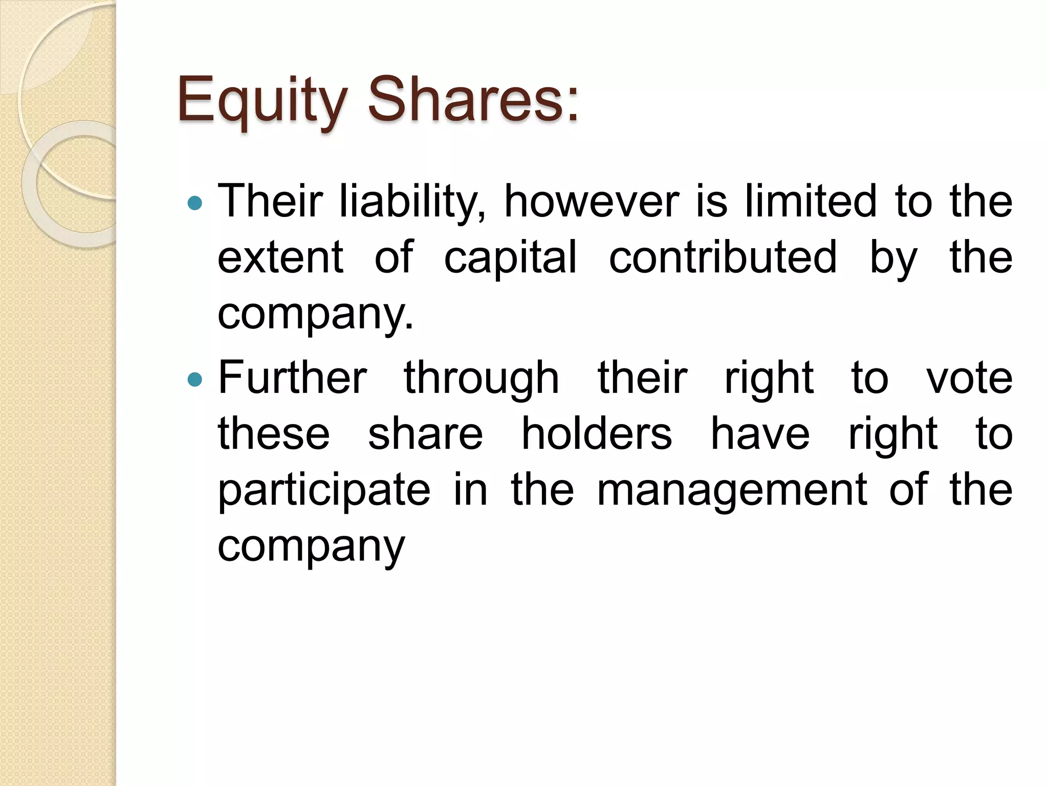 Equity Shares:
 Their liability, however is limited to the
extent of capital contributed by the
company.
 Further through their right to vote
these share holders have right to
participate in the management of the
company
 