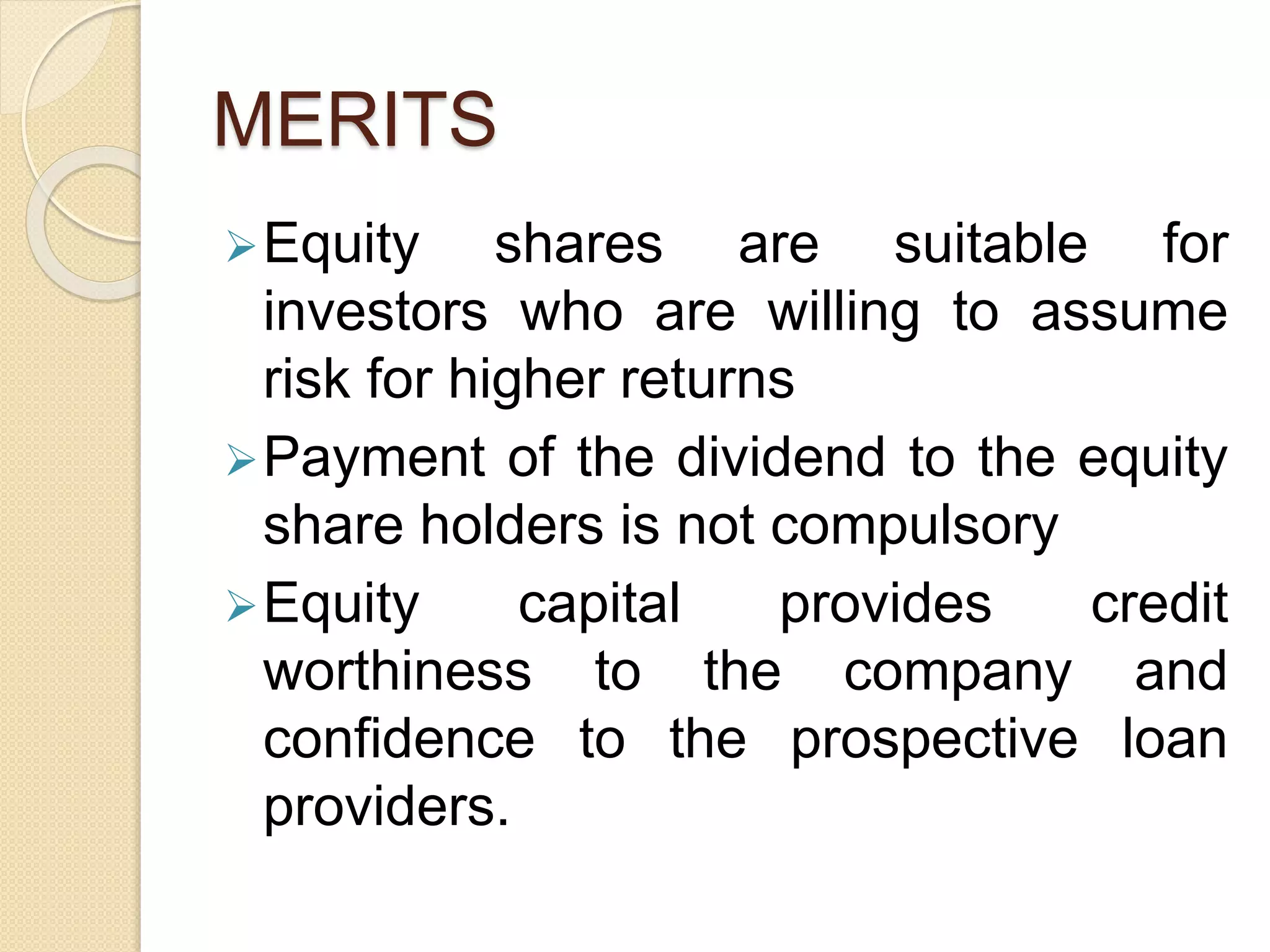 MERITS
Equity shares are suitable for
investors who are willing to assume
risk for higher returns
Payment of the dividend to the equity
share holders is not compulsory
Equity capital provides credit
worthiness to the company and
confidence to the prospective loan
providers.
 