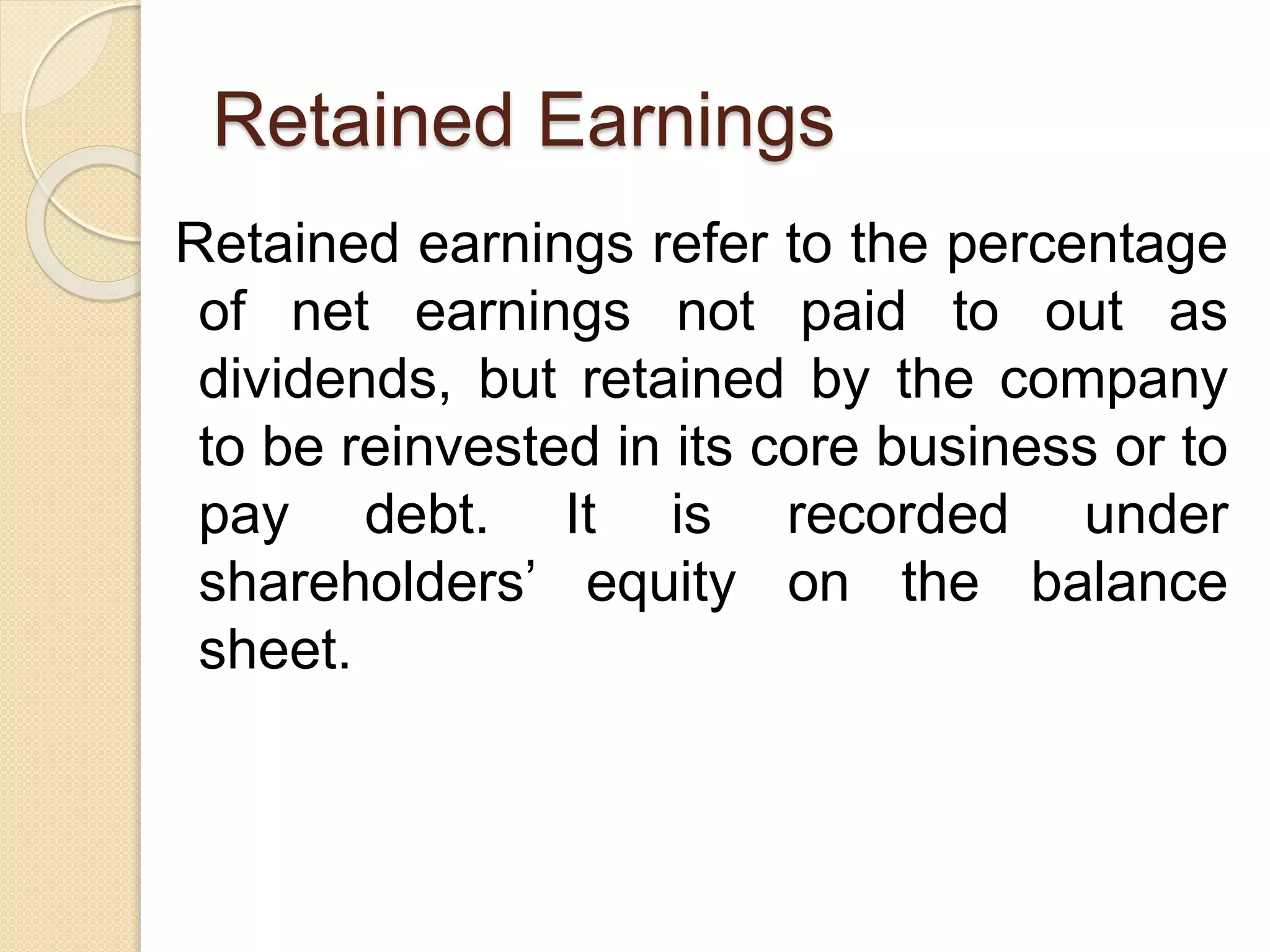 Retained Earnings
Retained earnings refer to the percentage
of net earnings not paid to out as
dividends, but retained by the company
to be reinvested in its core business or to
pay debt. It is recorded under
shareholders’ equity on the balance
sheet.
 
