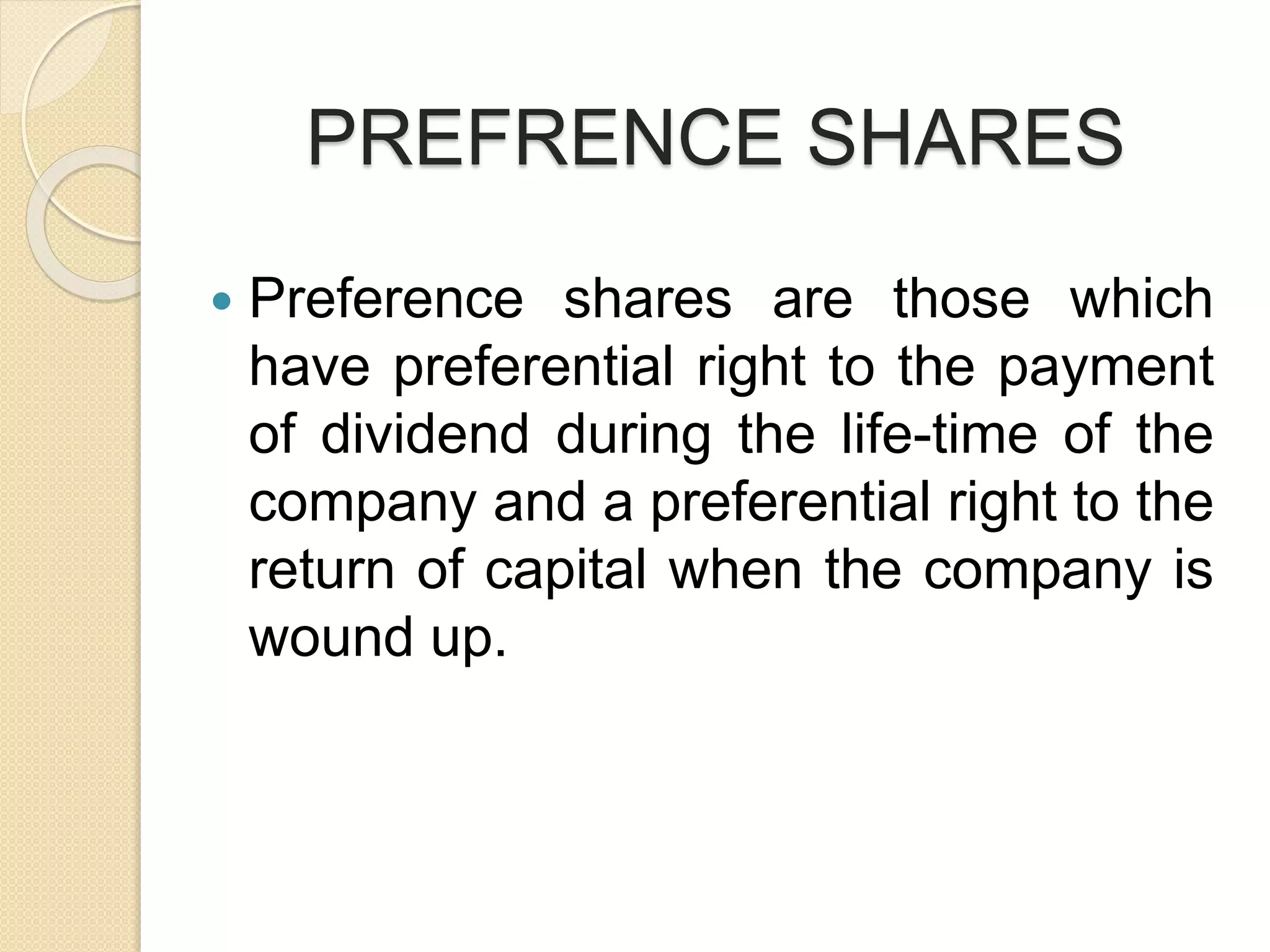 PREFRENCE SHARES
 Preference shares are those which
have preferential right to the payment
of dividend during the life-time of the
company and a preferential right to the
return of capital when the company is
wound up.
 