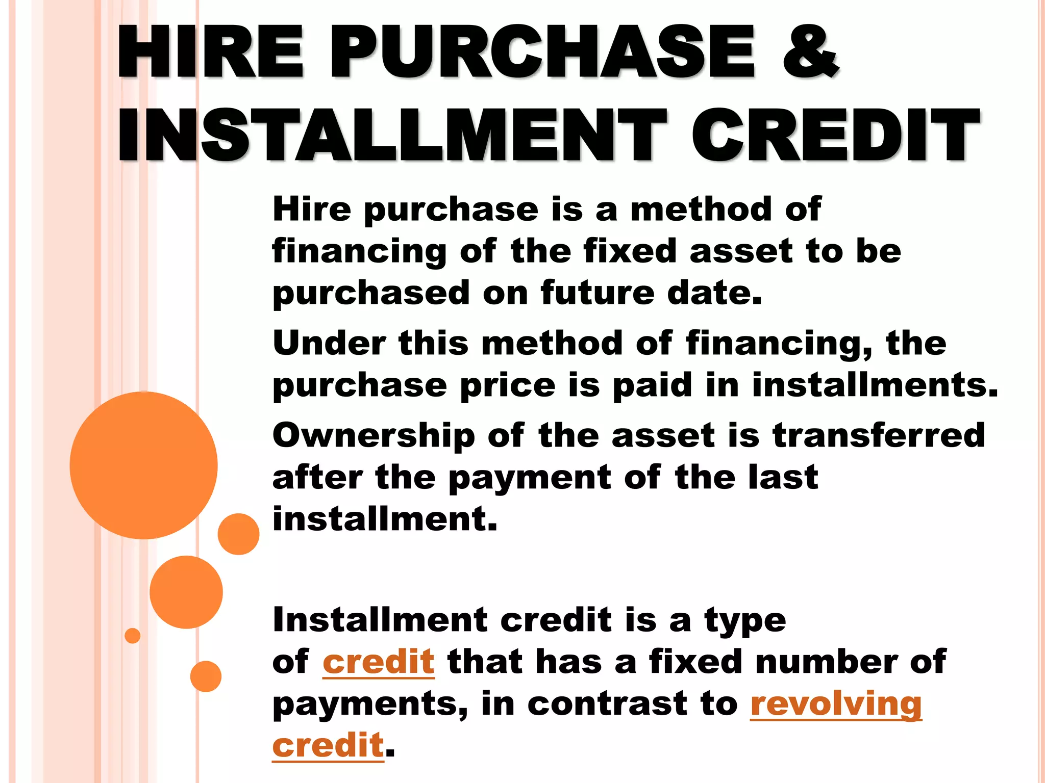 HIRE PURCHASE &
INSTALLMENT CREDIT
Hire purchase is a method of
financing of the fixed asset to be
purchased on future date.
Under this method of financing, the
purchase price is paid in installments.
Ownership of the asset is transferred
after the payment of the last
installment.
Installment credit is a type
of credit that has a fixed number of
payments, in contrast to revolving
credit.
 