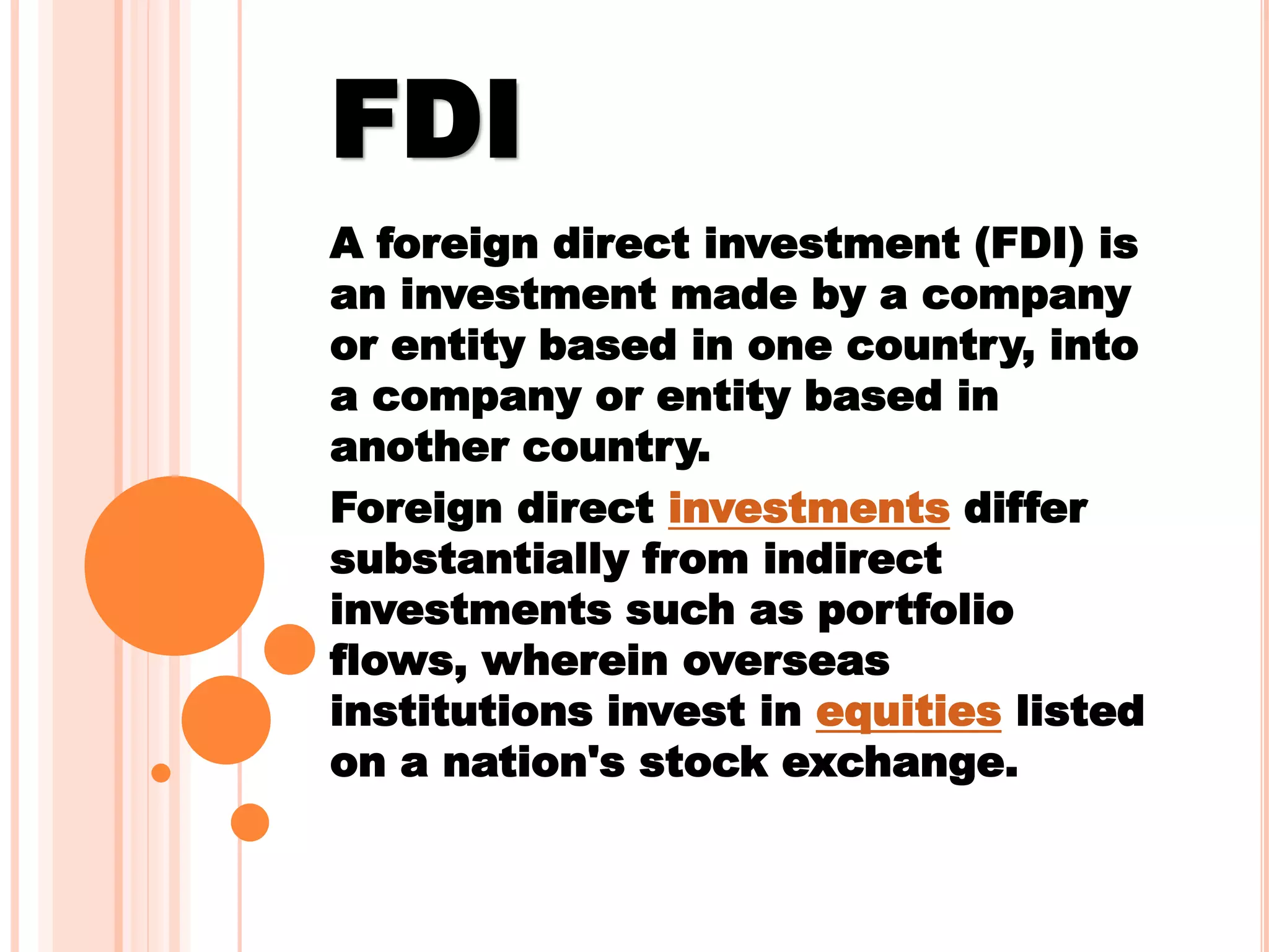 FDI
A foreign direct investment (FDI) is
an investment made by a company
or entity based in one country, into
a company or entity based in
another country.
Foreign direct investments differ
substantially from indirect
investments such as portfolio
flows, wherein overseas
institutions invest in equities listed
on a nation's stock exchange.
 