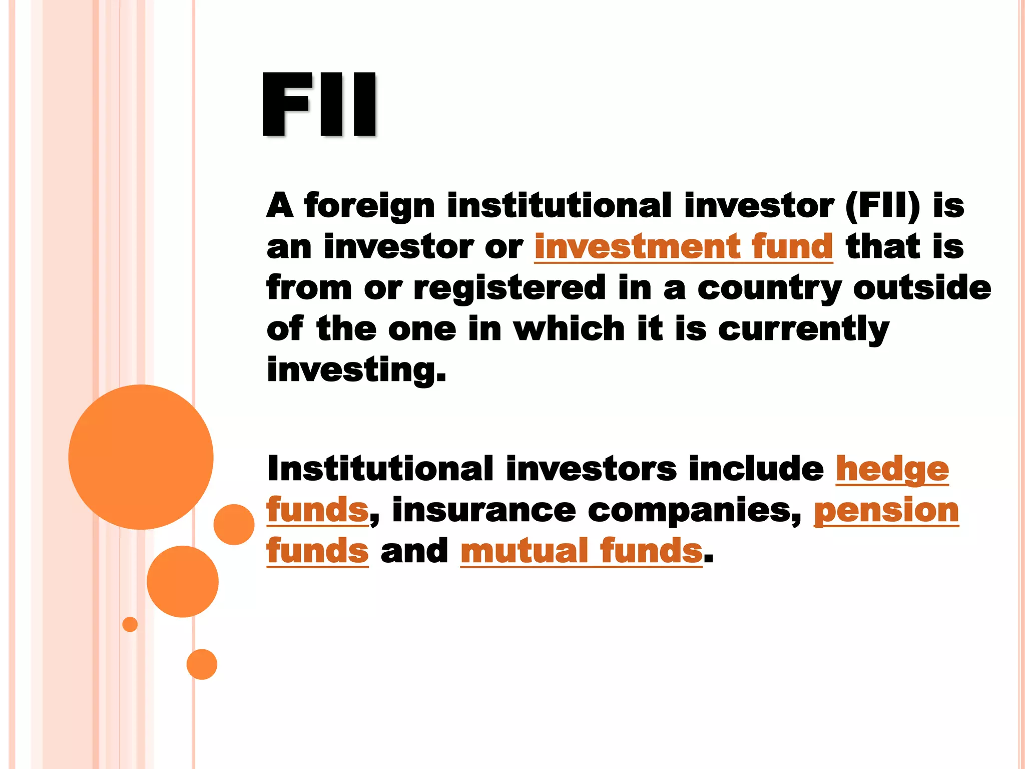 FII
A foreign institutional investor (FII) is
an investor or investment fund that is
from or registered in a country outside
of the one in which it is currently
investing.
Institutional investors include hedge
funds, insurance companies, pension
funds and mutual funds.
 