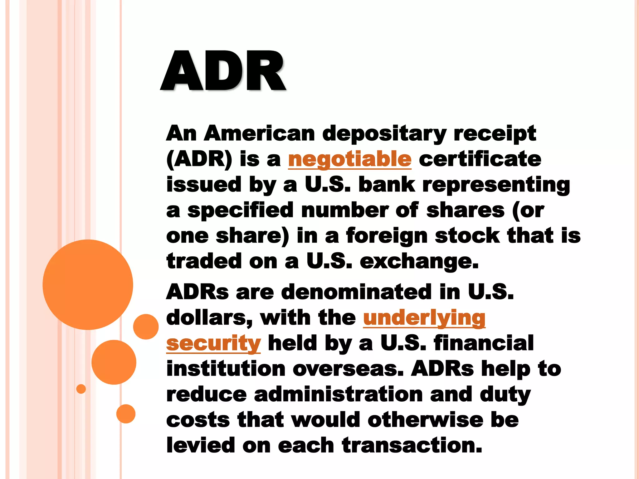 ADR
An American depositary receipt
(ADR) is a negotiable certificate
issued by a U.S. bank representing
a specified number of shares (or
one share) in a foreign stock that is
traded on a U.S. exchange.
ADRs are denominated in U.S.
dollars, with the underlying
security held by a U.S. financial
institution overseas. ADRs help to
reduce administration and duty
costs that would otherwise be
levied on each transaction.
 