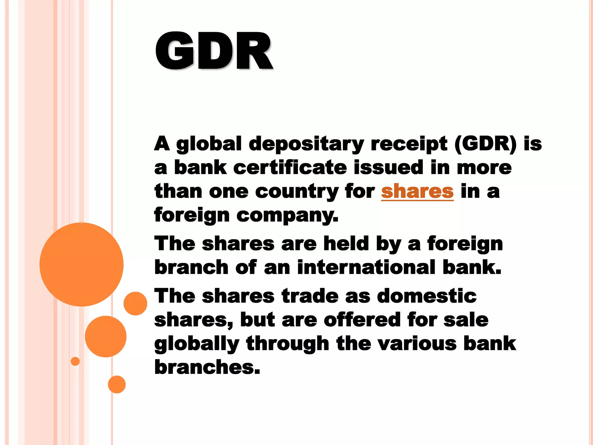 GDR
A global depositary receipt (GDR) is
a bank certificate issued in more
than one country for shares in a
foreign company.
The shares are held by a foreign
branch of an international bank.
The shares trade as domestic
shares, but are offered for sale
globally through the various bank
branches.
 
