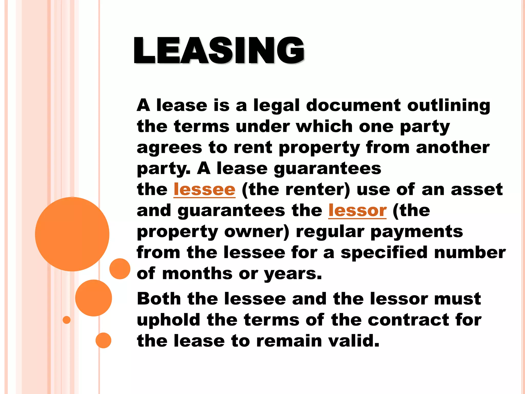 LEASING
A lease is a legal document outlining
the terms under which one party
agrees to rent property from another
party. A lease guarantees
the lessee (the renter) use of an asset
and guarantees the lessor (the
property owner) regular payments
from the lessee for a specified number
of months or years.
Both the lessee and the lessor must
uphold the terms of the contract for
the lease to remain valid.
 