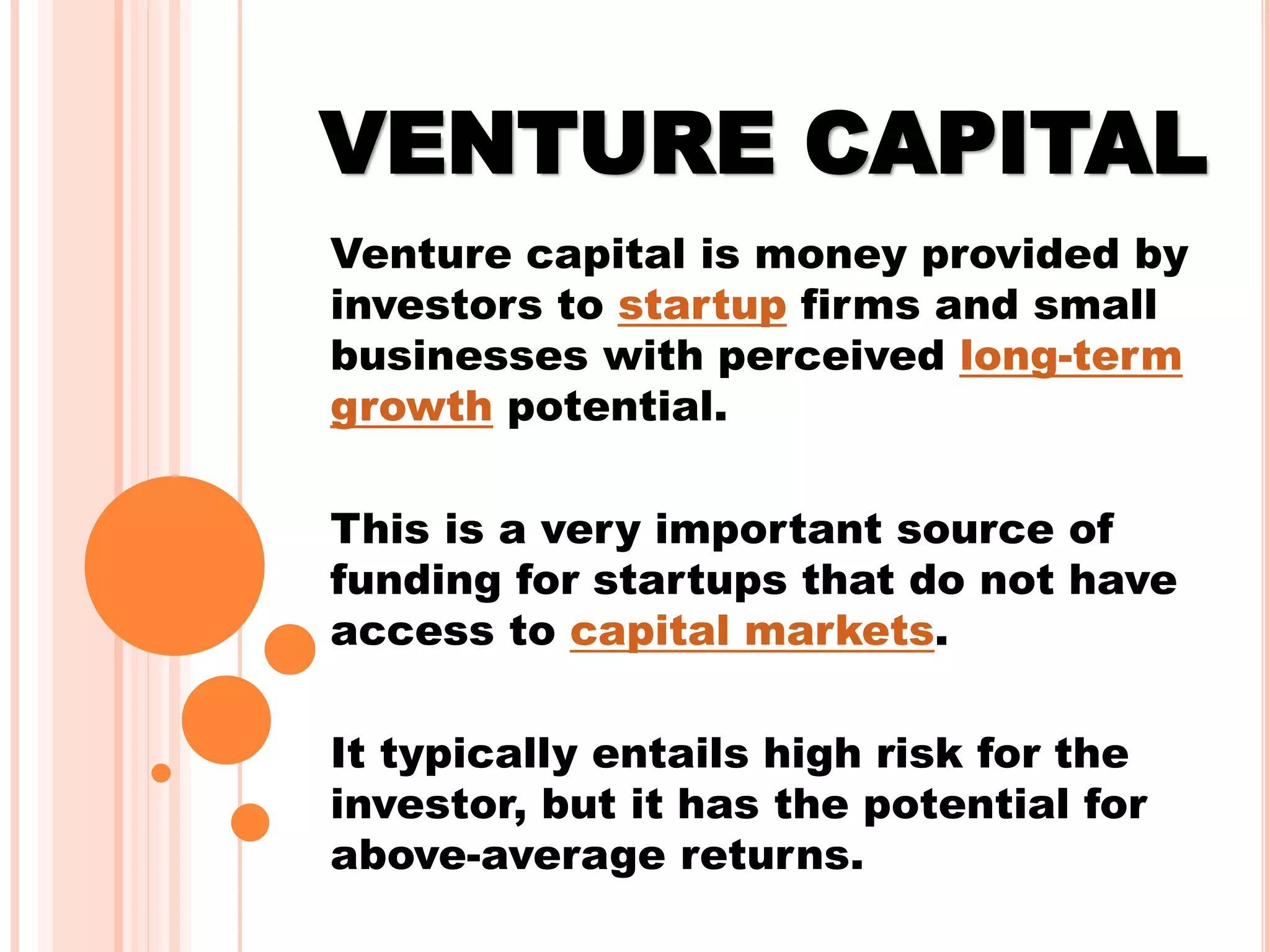 VENTURE CAPITAL
Venture capital is money provided by
investors to startup firms and small
businesses with perceived long-term
growth potential.
This is a very important source of
funding for startups that do not have
access to capital markets.
It typically entails high risk for the
investor, but it has the potential for
above-average returns.
 
