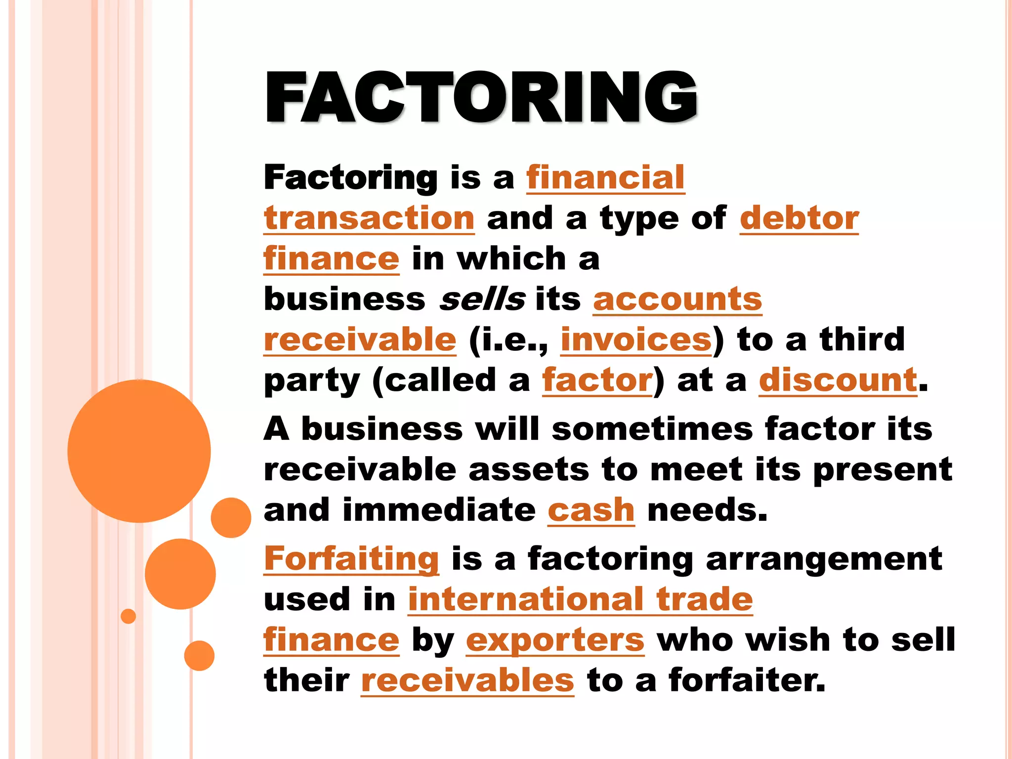 FACTORING
Factoring is a financial
transaction and a type of debtor
finance in which a
business sells its accounts
receivable (i.e., invoices) to a third
party (called a factor) at a discount.
A business will sometimes factor its
receivable assets to meet its present
and immediate cash needs.
Forfaiting is a factoring arrangement
used in international trade
finance by exporters who wish to sell
their receivables to a forfaiter.
 