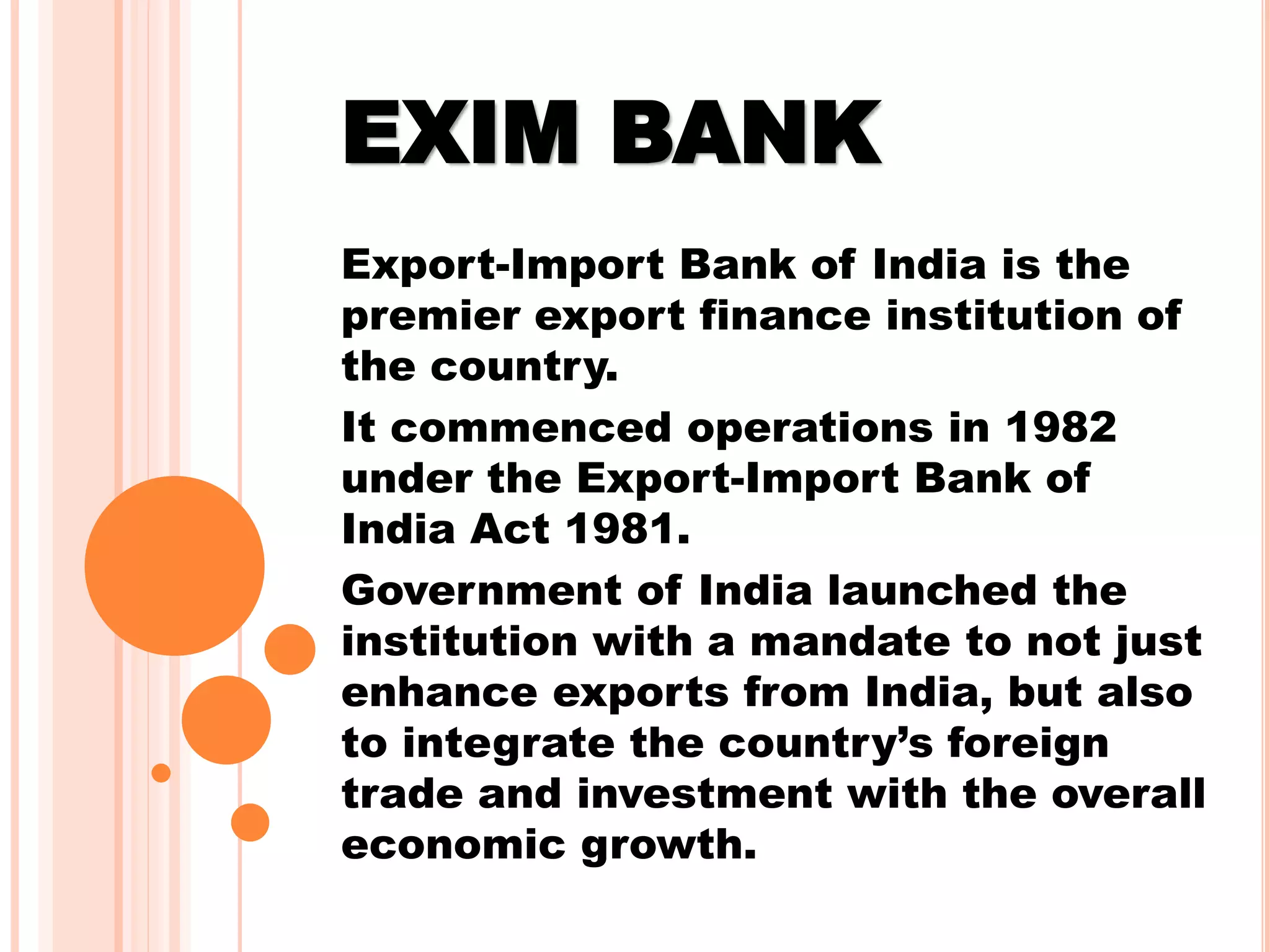 EXIM BANK
Export-Import Bank of India is the
premier export finance institution of
the country.
It commenced operations in 1982
under the Export-Import Bank of
India Act 1981.
Government of India launched the
institution with a mandate to not just
enhance exports from India, but also
to integrate the country’s foreign
trade and investment with the overall
economic growth.
 