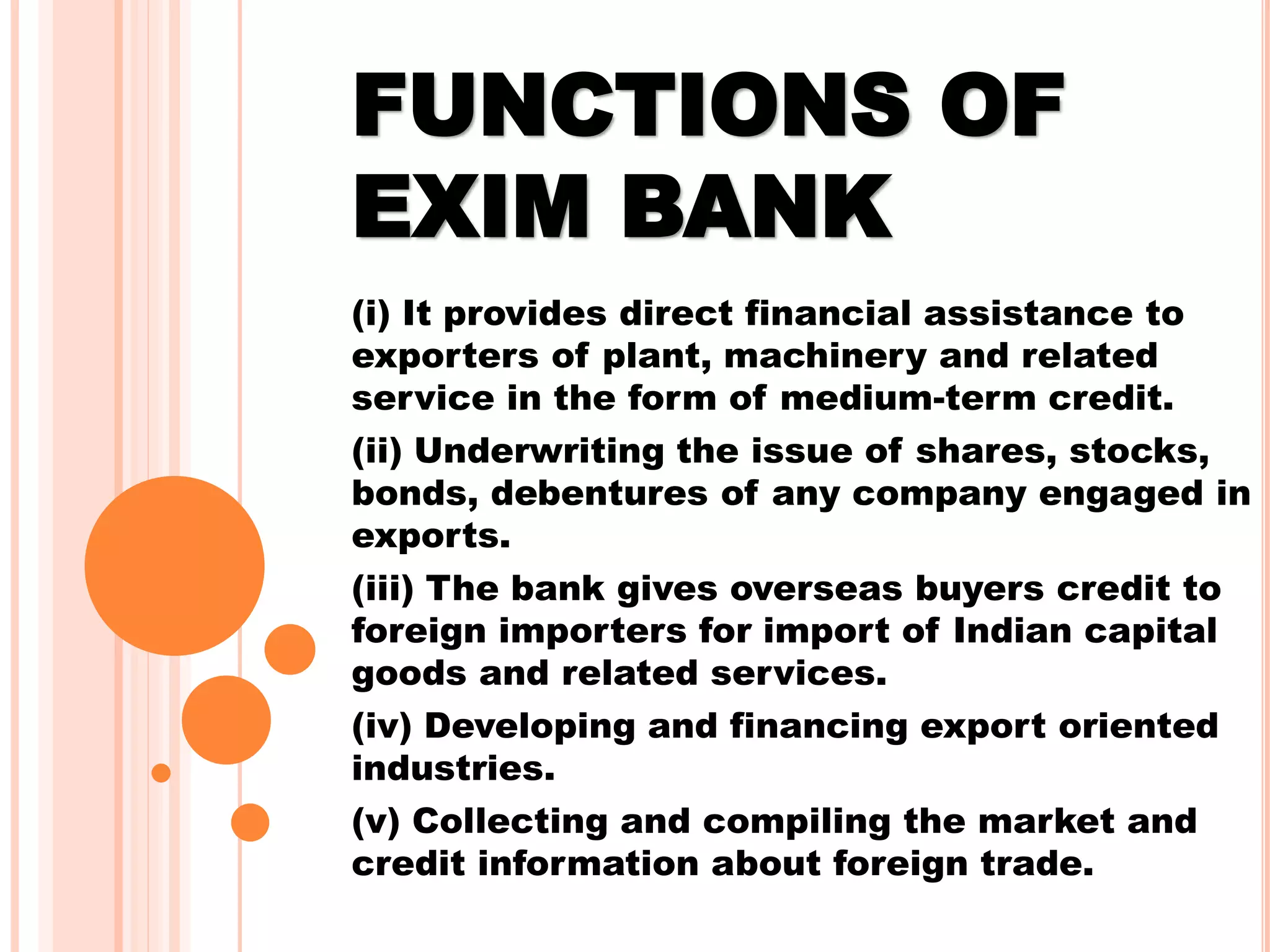 FUNCTIONS OF
EXIM BANK
(i) It provides direct financial assistance to
exporters of plant, machinery and related
service in the form of medium-term credit.
(ii) Underwriting the issue of shares, stocks,
bonds, debentures of any company engaged in
exports.
(iii) The bank gives overseas buyers credit to
foreign importers for import of Indian capital
goods and related services.
(iv) Developing and financing export oriented
industries.
(v) Collecting and compiling the market and
credit information about foreign trade.
 