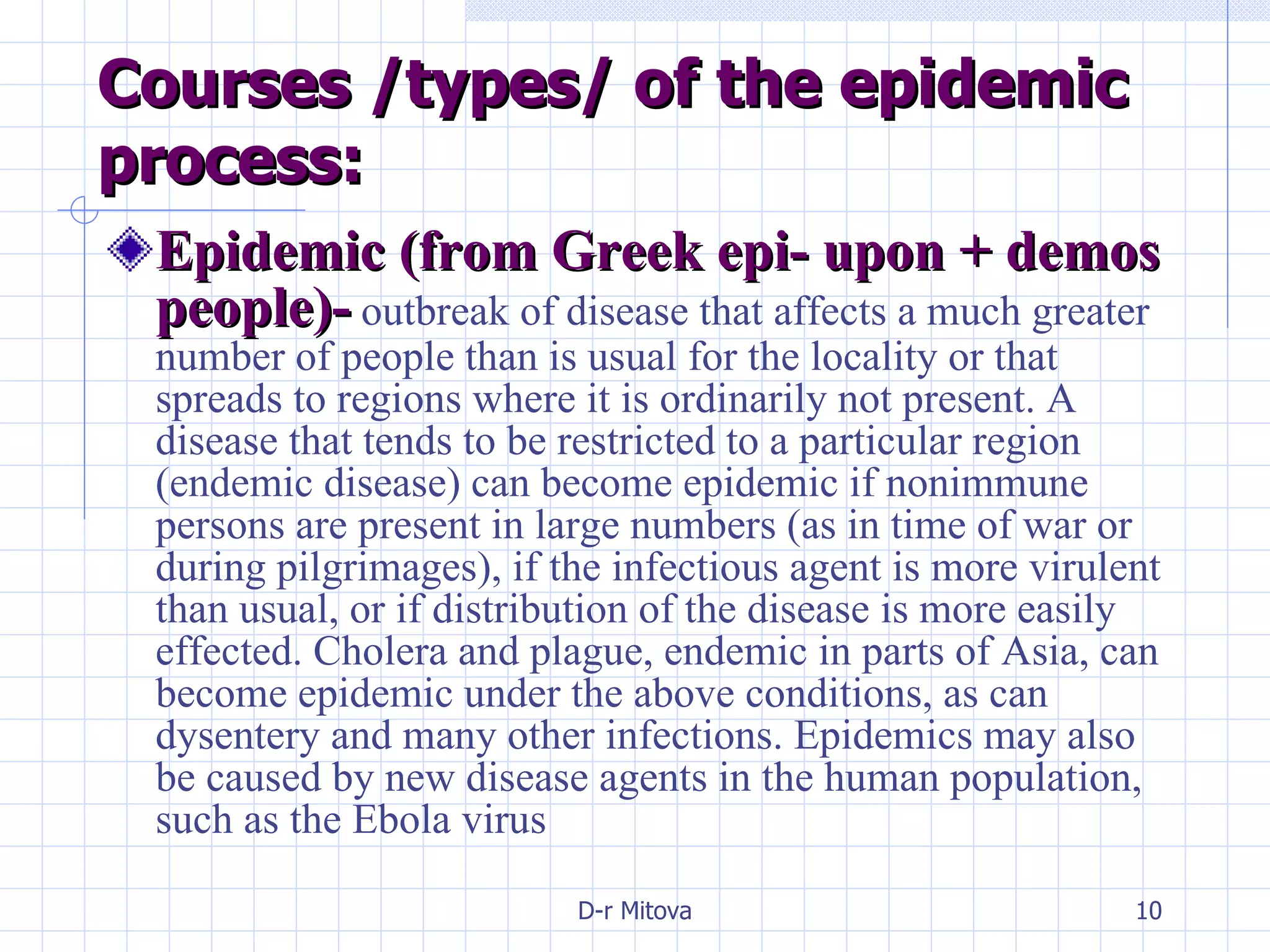 Courses /types/ of the epidemic process: Epidemic (from Greek epi- upon + demos people)-  outbreak of disease that affects a much greater number of people than is usual for the locality or that spreads to regions where it is ordinarily not present. A disease that tends to be restricted to a particular region (endemic disease) can become epidemic if nonimmune persons are present in large numbers (as in time of war or during pilgrimages), if the infectious agent is more virulent than usual, or if distribution of the disease is more easily effected. Cholera and plague, endemic in parts of Asia, can become epidemic under the above conditions, as can dysentery and many other infections. Epidemics may also be caused by new disease agents in the human population, such as the Ebola virus 