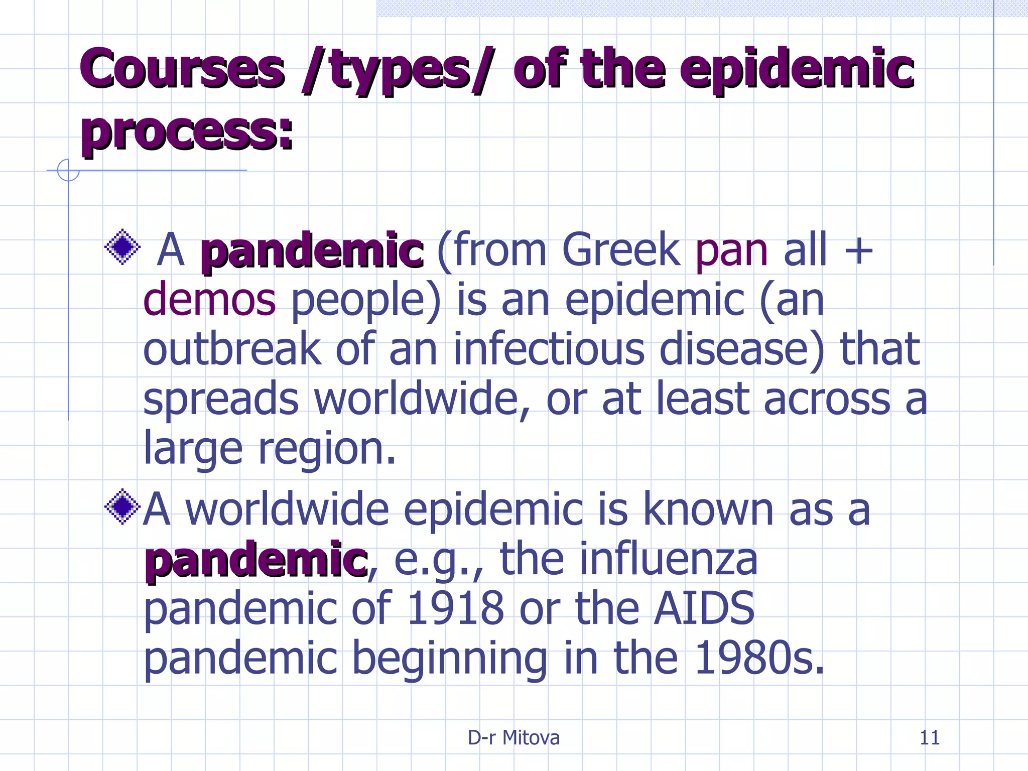 Courses /types/ of the epidemic process: A  pandemic  (from Greek  pan  all +  demos  people) is an epidemic (an outbreak of an infectious disease) that spreads worldwide, or at least across a large region. A worldwide epidemic is known as a  pandemic , e.g., the influenza pandemic of 1918 or the AIDS pandemic beginning in the 1980s. 
