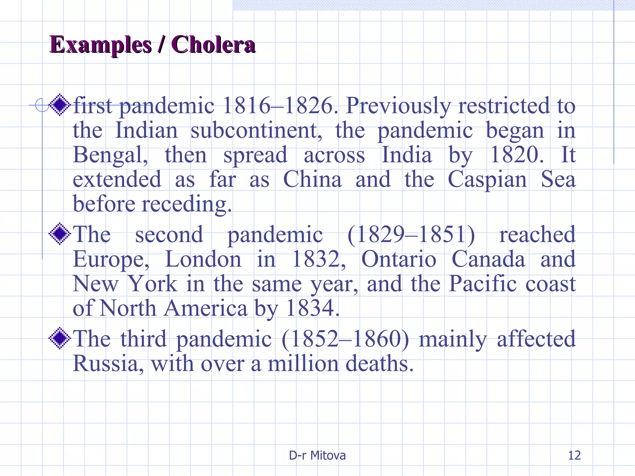 Examples / Cholera  first pandemic 1816–1826. Previously restricted to the Indian subcontinent, the pandemic began in Bengal, then spread across India by 1820. It extended as far as China and the Caspian Sea before receding. The second pandemic (1829–1851) reached Europe, London in 1832, Ontario Canada and New York in the same year, and the Pacific coast of North America by 1834. The third pandemic (1852–1860) mainly affected Russia, with over a million deaths. 