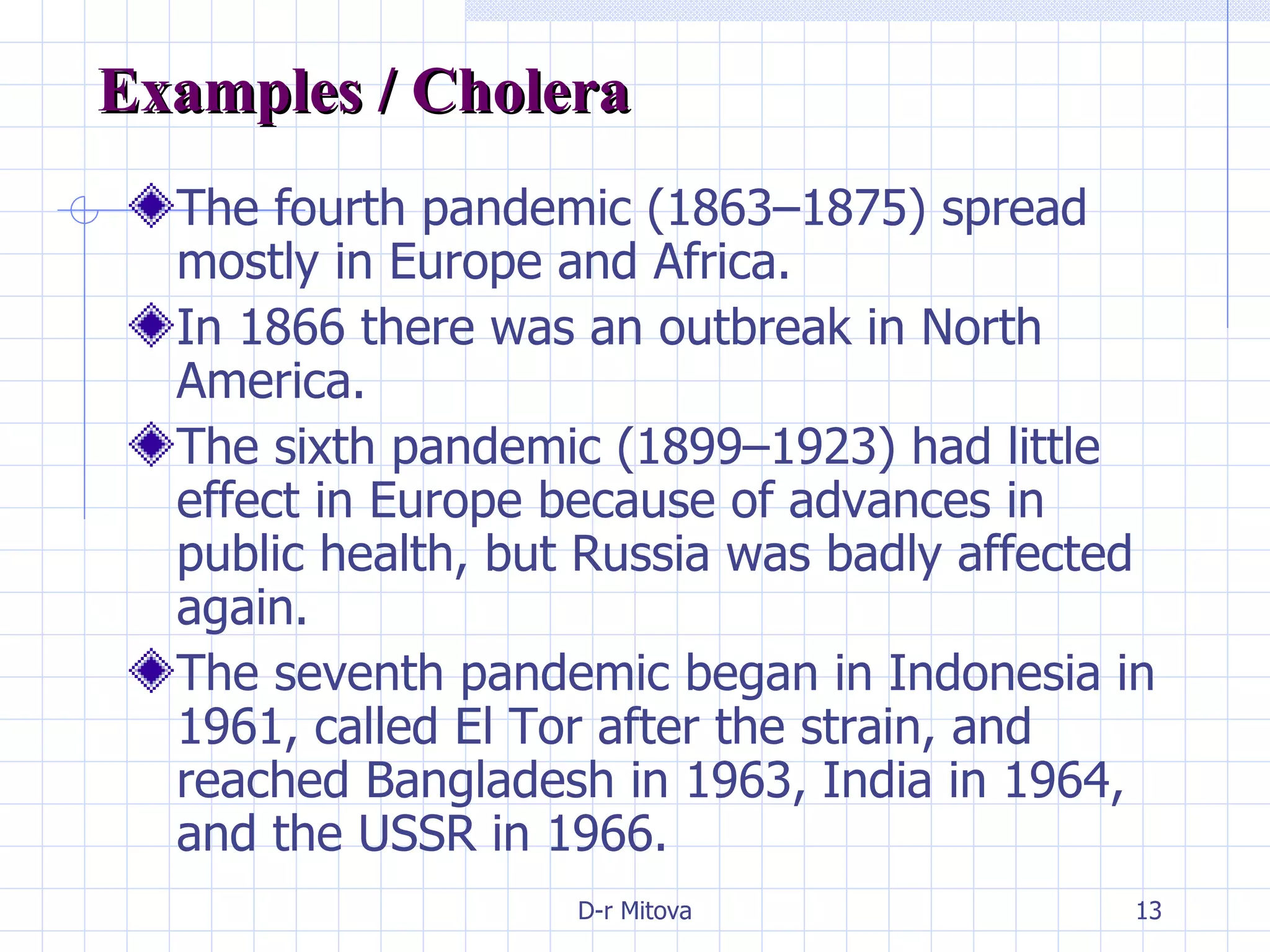 Examples / Cholera  The fourth pandemic (1863–1875) spread mostly in Europe and Africa. In 1866 there was an outbreak in North America. The sixth pandemic (1899–1923) had little effect in Europe because of advances in public health, but Russia was badly affected again. The seventh pandemic began in Indonesia in 1961, called El Tor after the strain, and reached Bangladesh in 1963, India in 1964, and the USSR in 1966. 