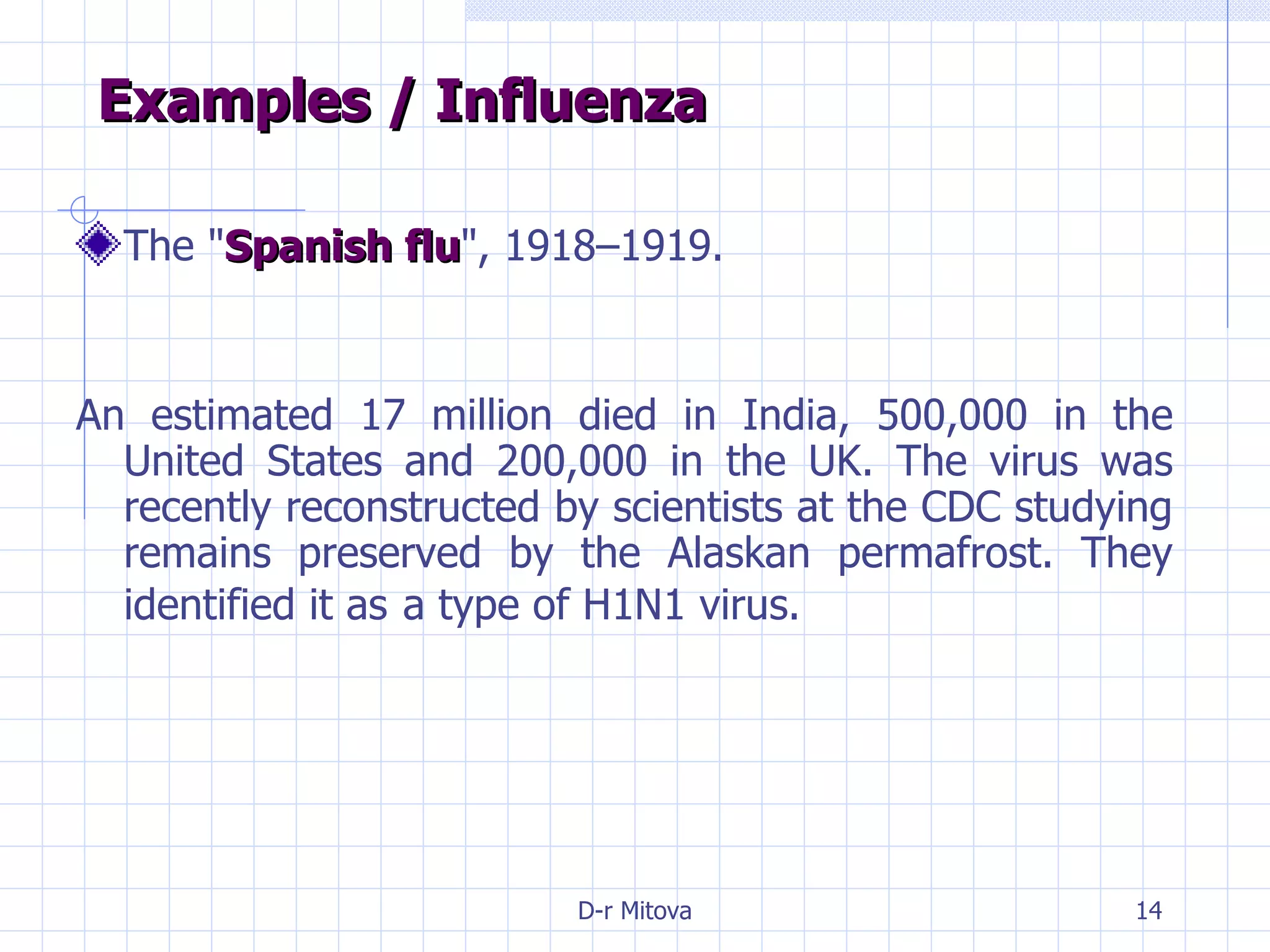 Examples / Influenza The " Spanish flu ", 1918–1919.  An estimated 17 million died in India, 500,000 in the United States and 200,000 in the UK. The virus was recently reconstructed by scientists at the CDC studying remains preserved by the Alaskan permafrost. They identified it as   a type of H1N1 virus. 
