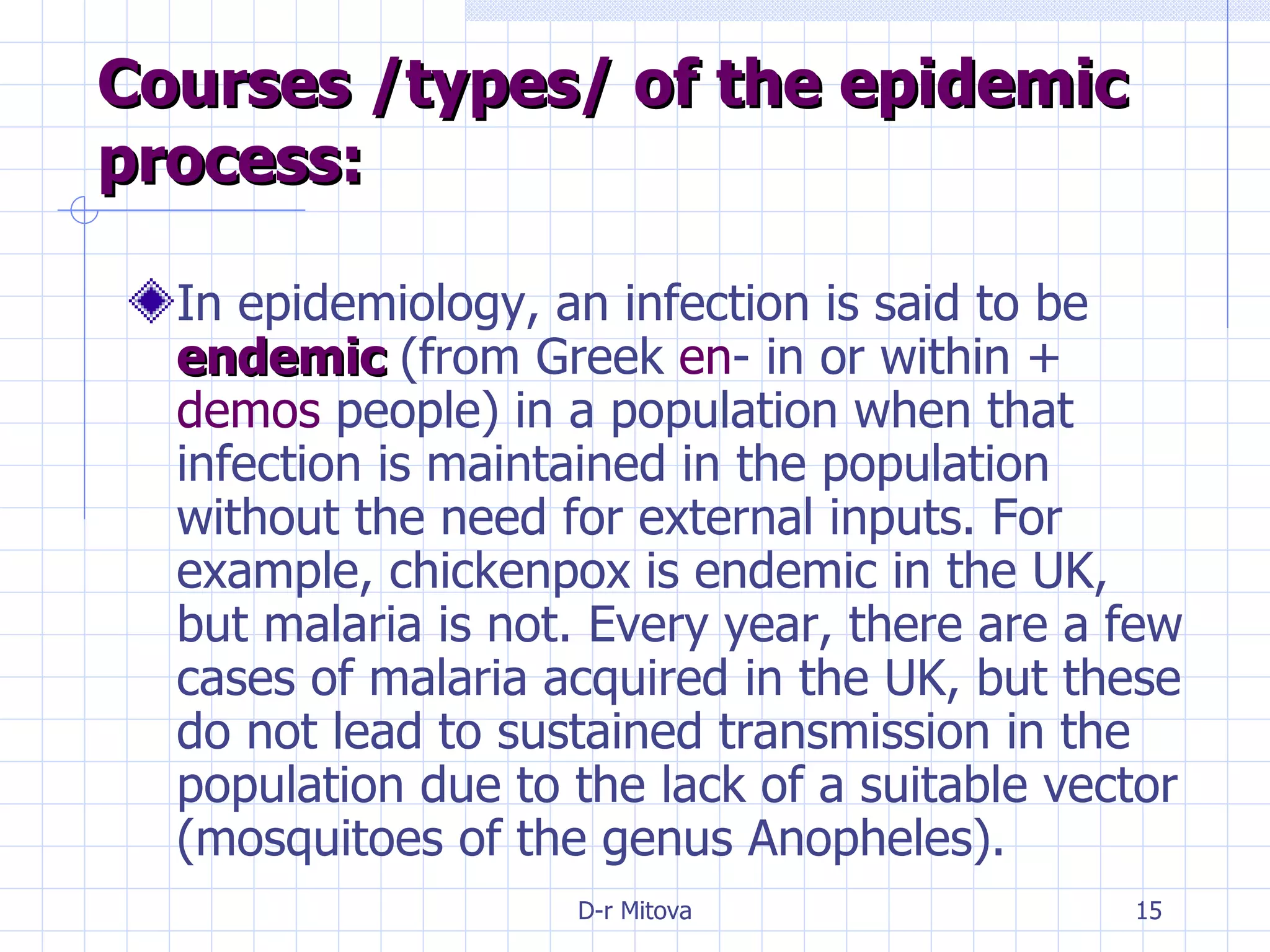 Courses /types/ of the epidemic process: In epidemiology, an infection is said to be  endemic  (from Greek  en - in or within +  demos  people) in a population when that infection is maintained in the population without the need for external inputs. For example, chickenpox is endemic in the UK, but malaria is not. Every year, there are a few cases of malaria acquired in the UK, but these do not lead to sustained transmission in the population due to the lack of a suitable vector (mosquitoes of the genus Anopheles). 