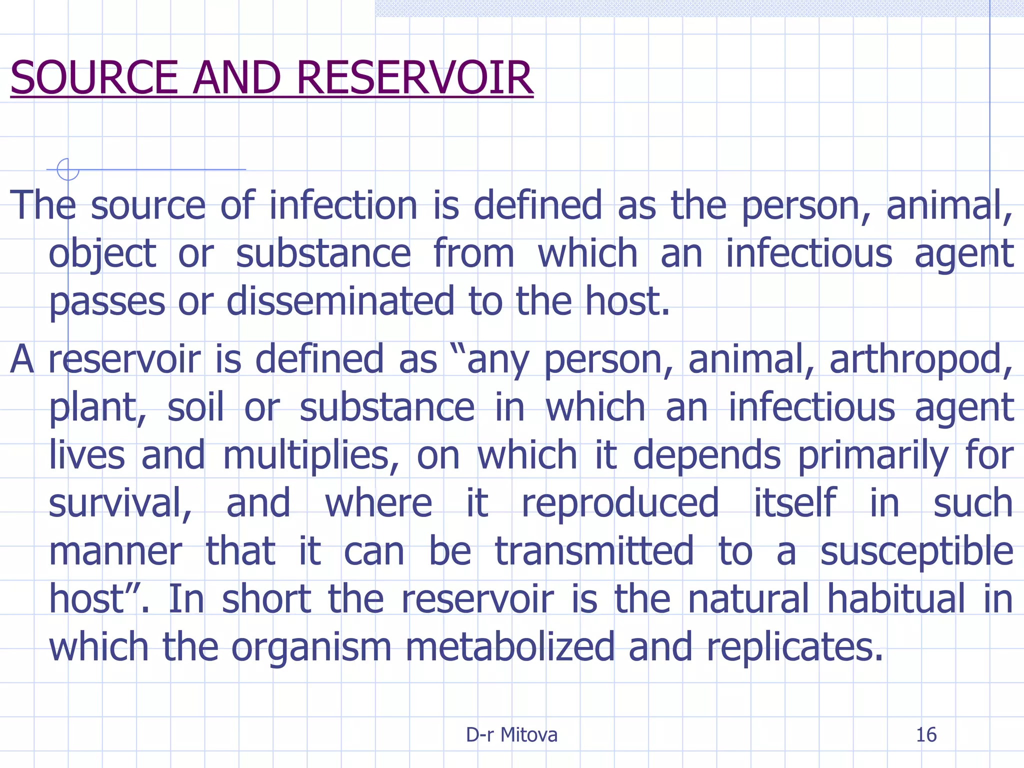 SOURCE AND RESERVOIR The source of infection is defined as the person, animal, object or substance from which an infectious agent passes or disseminated to the host. A reservoir is defined as “any person, animal, arthropod, plant, soil or substance in which an infectious agent lives and multiplies, on which it depends primarily for survival, and where it reproduced itself in such manner that it can be transmitted to a susceptible host”. In short the reservoir is the natural habitual in which the organism metabolized and replicates. 