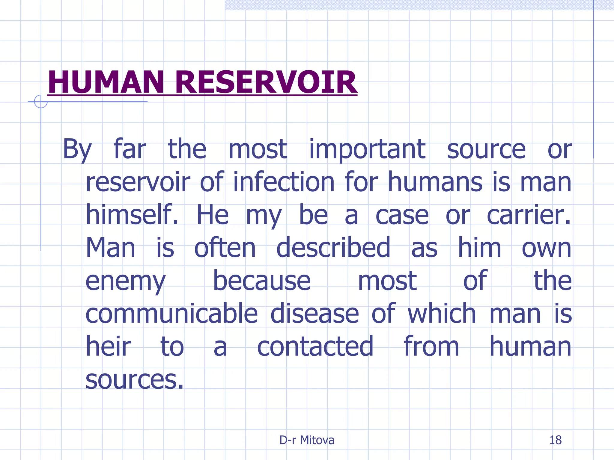 HUMAN RESERVOIR By far the most important source or reservoir of infection for humans is man himself. He my be a case or carrier. Man is often described as him own enemy because most of the communicable disease of which man is heir to a contacted from human sources. 
