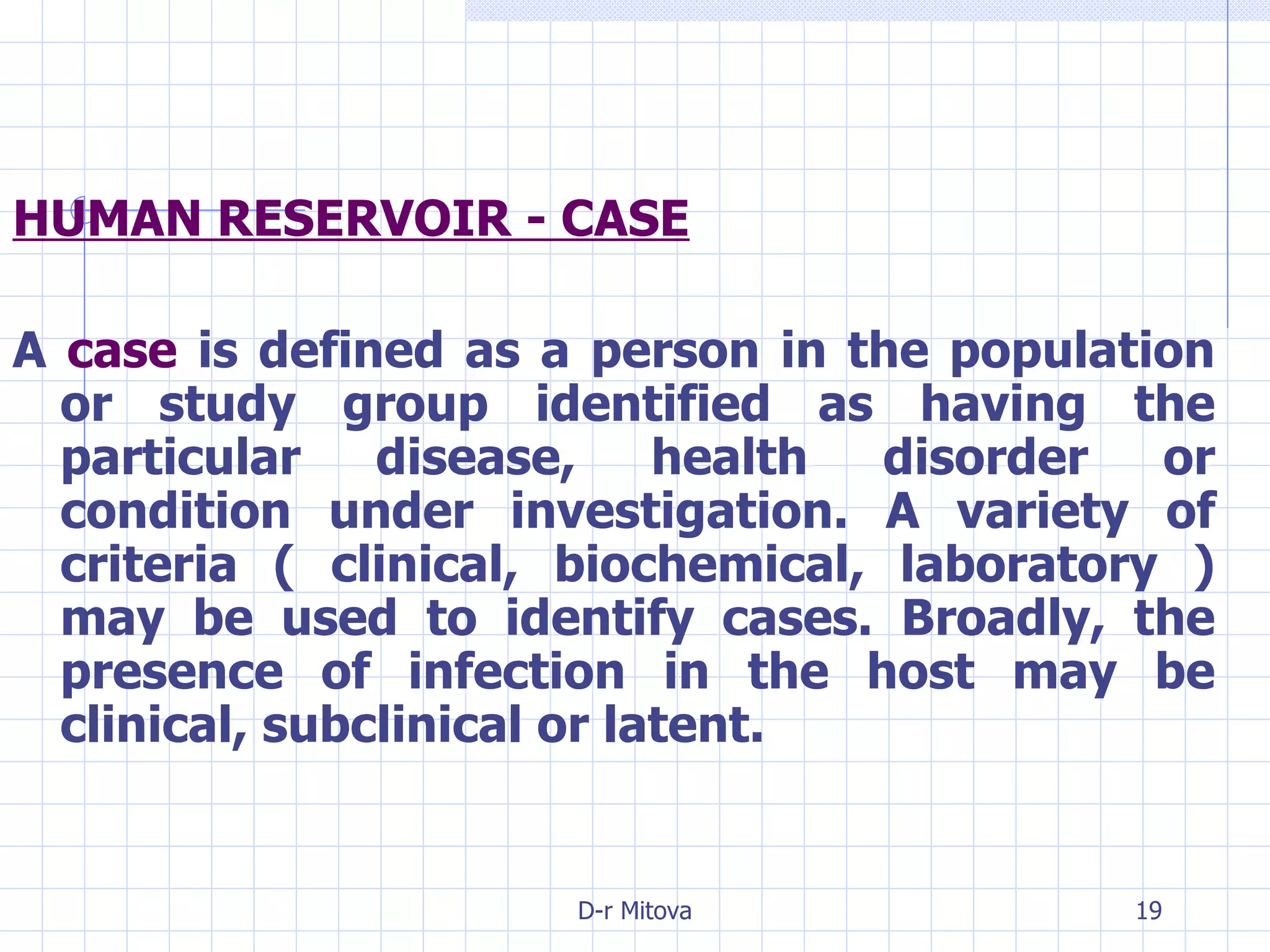 HUMAN RESERVOIR - CASE A  case  is defined as a person in the population or study group identified as having the particular disease, health disorder or condition under investigation. A variety of criteria ( clinical, biochemical, laboratory ) may be used to identify cases. Broadly, the presence of infection in the host may be clinical, subclinical or latent. 