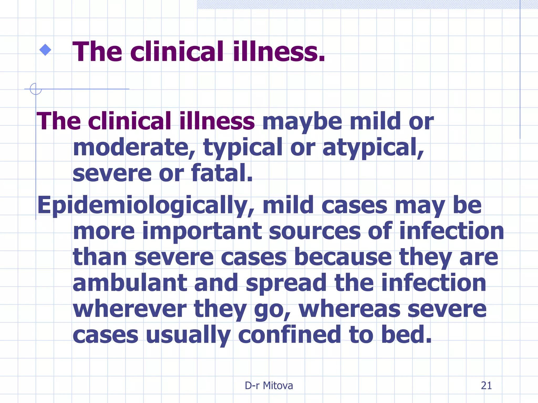 The clinical illness. The clinical illness  maybe mild or moderate, typical or atypical, severe or fatal. Epidemiologically, mild cases may be more important sources of infection than severe cases because they are ambulant and spread the infection wherever they go, whereas severe cases usually confined to bed. 
