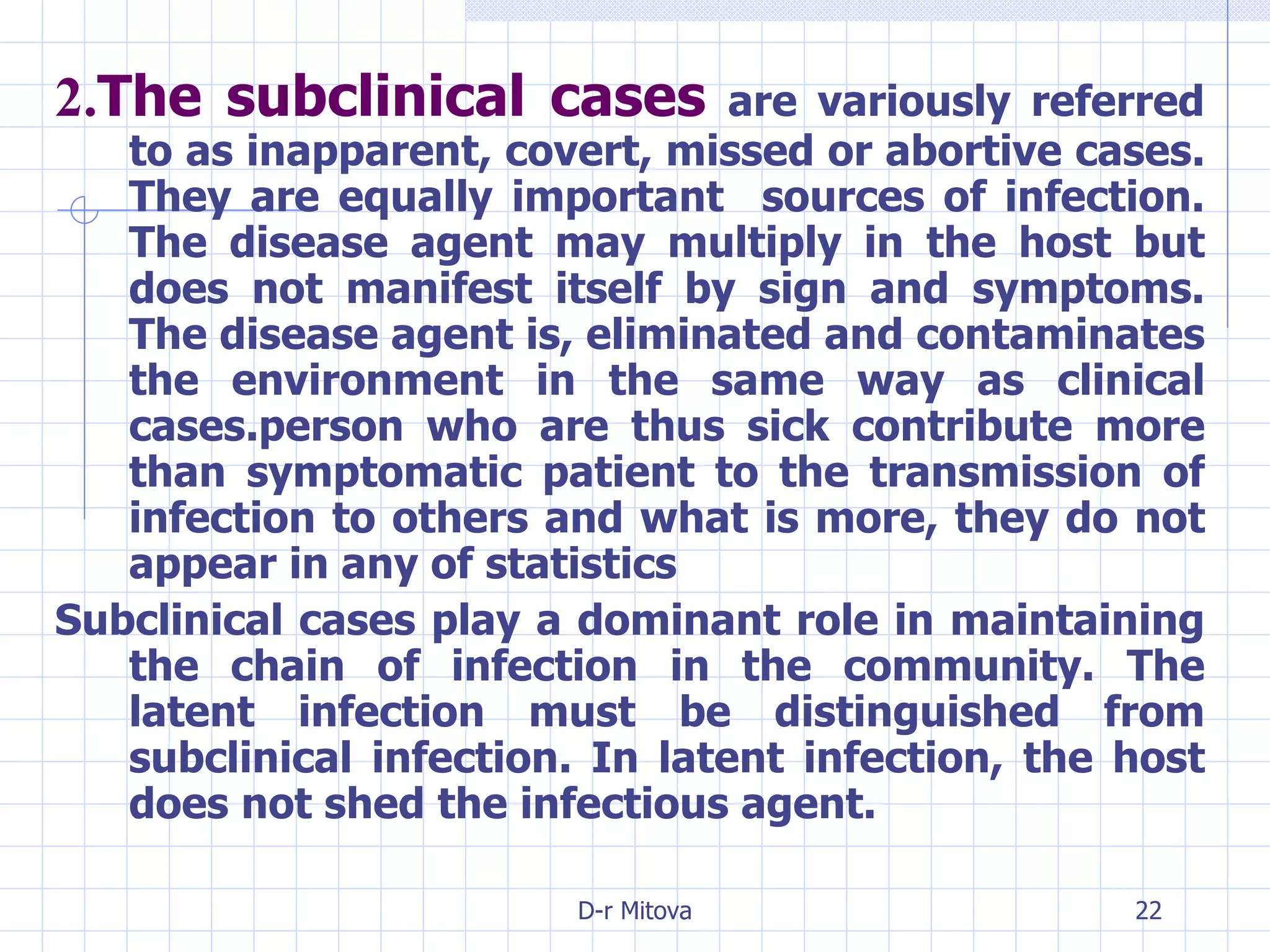 2. The subclinical cases   are variously referred to as inapparent, covert, missed or abortive cases. They are equally important  sources of infection. The disease agent may multiply in the host but does not manifest itself by sign and symptoms. The disease agent is, eliminated and contaminates the environment in the same way as clinical cases.person who are thus sick contribute more than symptomatic patient to the transmission of infection to others and what is more, they do not appear in any of statistics  Subclinical cases play a dominant role in maintaining the chain of infection in the community. The latent infection must be distinguished from subclinical infection. In latent infection, the host does not shed the infectious agent. 