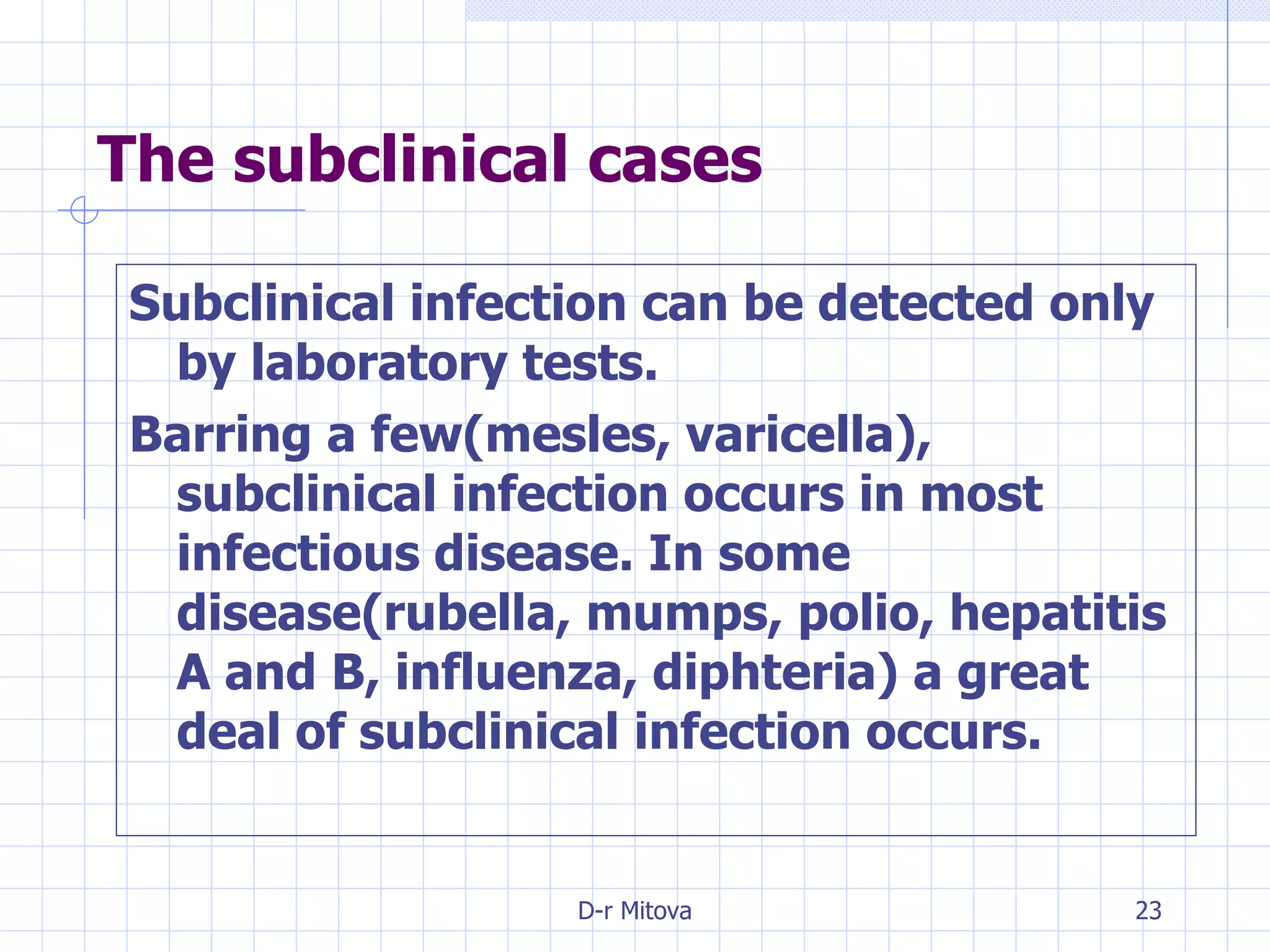 The subclinical cases Subclinical infection can be detected only by laboratory tests. Barring a few(mesles, varicella), subclinical infection occurs in most infectious disease. In some disease(rubella, mumps, polio, hepatitis A and B, influenza, diphteria) a great deal of subclinical infection occurs. 