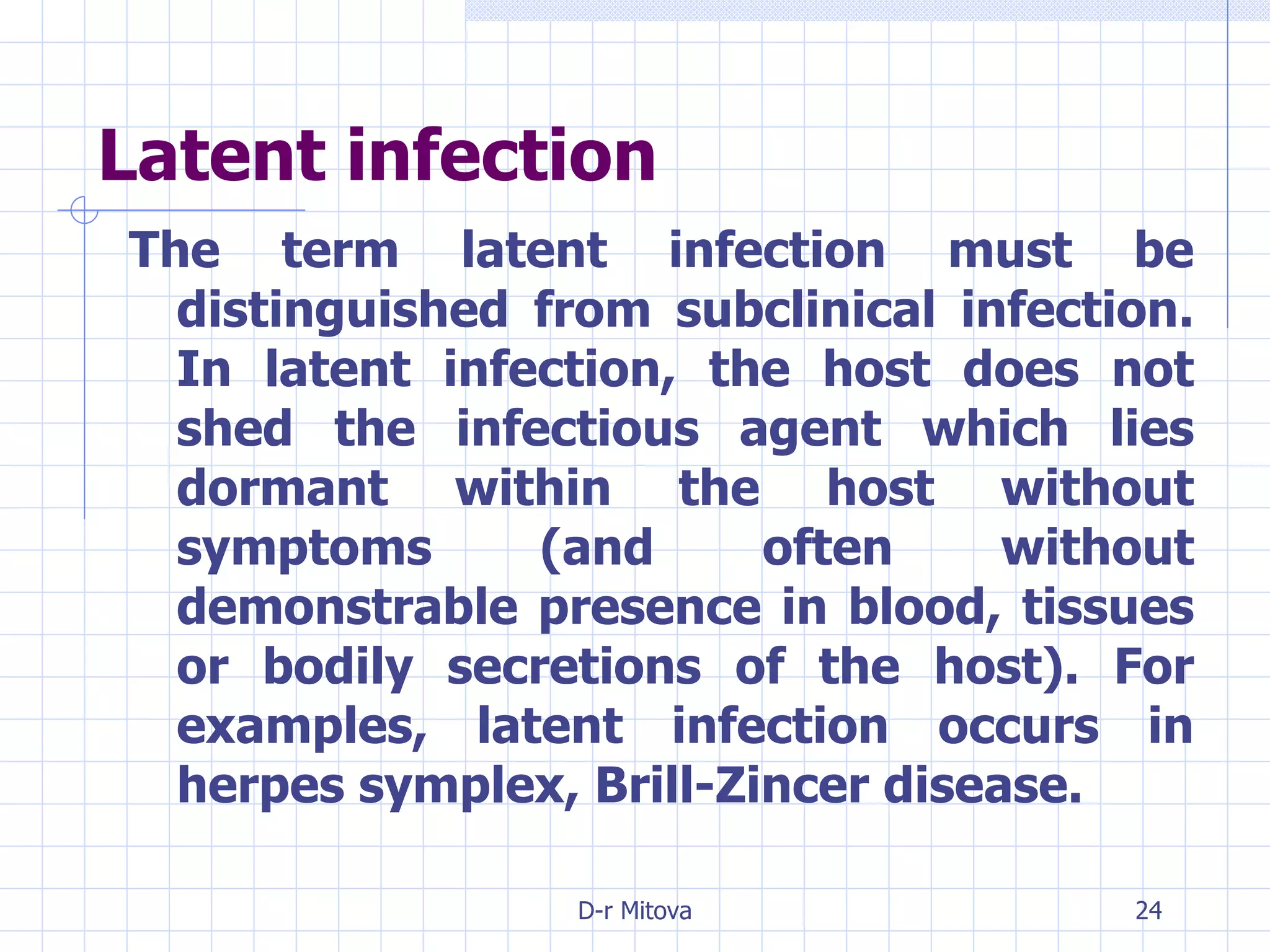 Latent infection The term latent infection must be distinguished from subclinical infection. In latent infection, the host does not shed the infectious agent which lies dormant within the host without symptoms (and often without demonstrable presence in blood, tissues or bodily secretions of the host). For examples, latent infection occurs in herpes symplex, Brill-Zincer disease. 