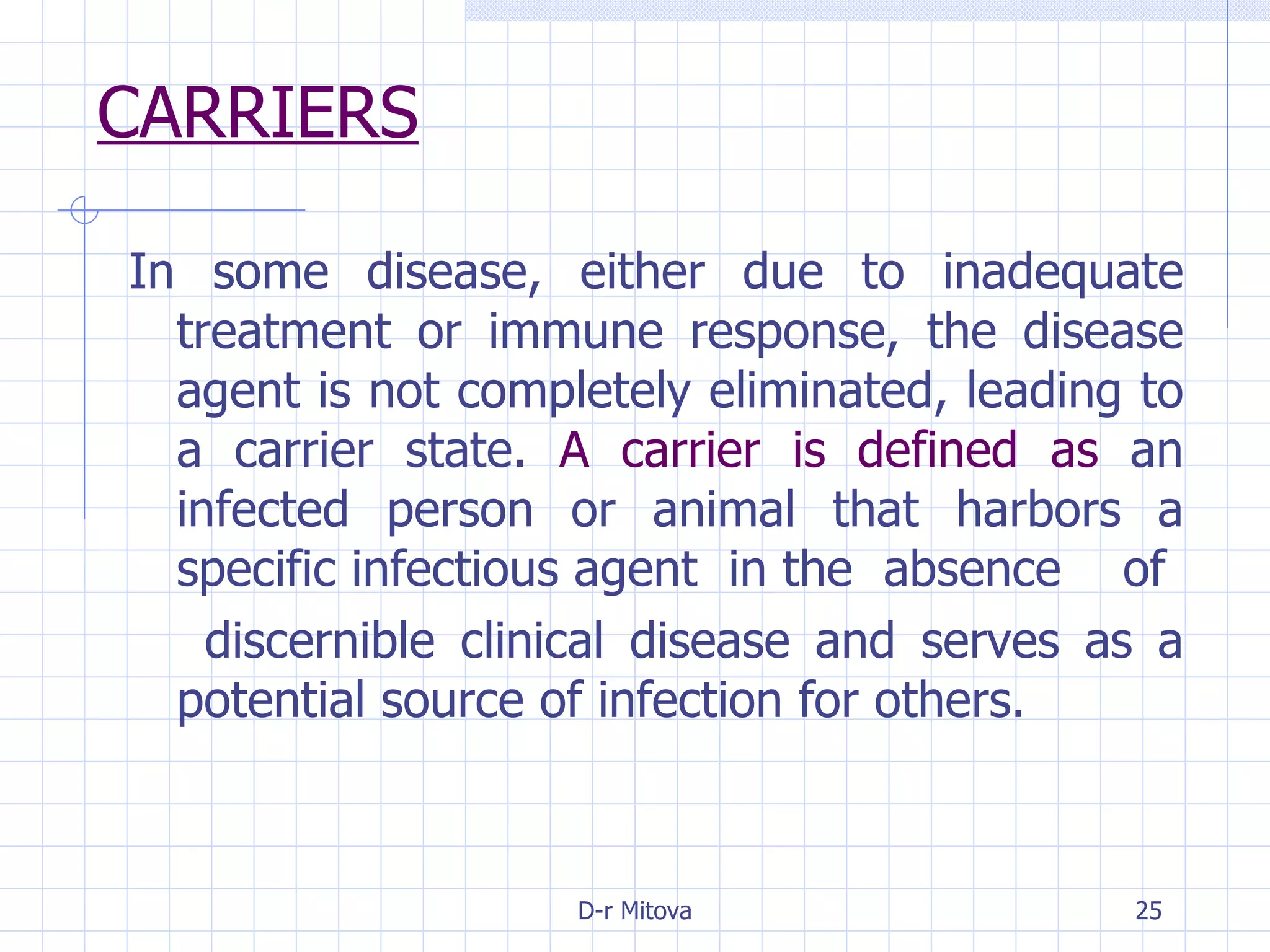 CARRIERS In some disease, either due to inadequate treatment or immune response, the disease agent is not completely eliminated, leading to a carrier state.  A carrier is defined as  an infected person or animal that harbors a specific infectious agent  in the  absence  of discernible clinical disease and serves as a potential source of infection for others. 