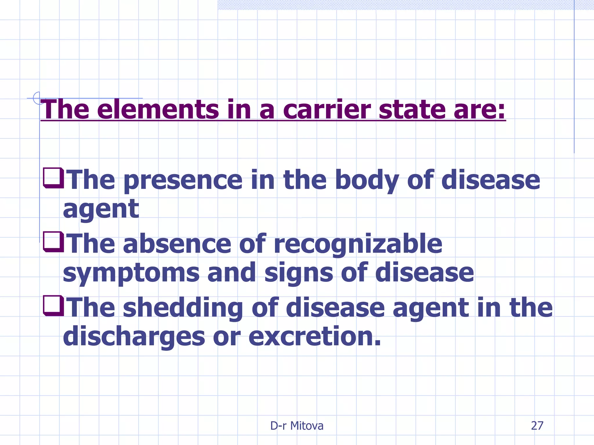 The elements in a carrier state are: The presence in the body of disease agent The absence of recognizable symptoms and signs of disease The shedding of disease agent in the discharges or excretion. 