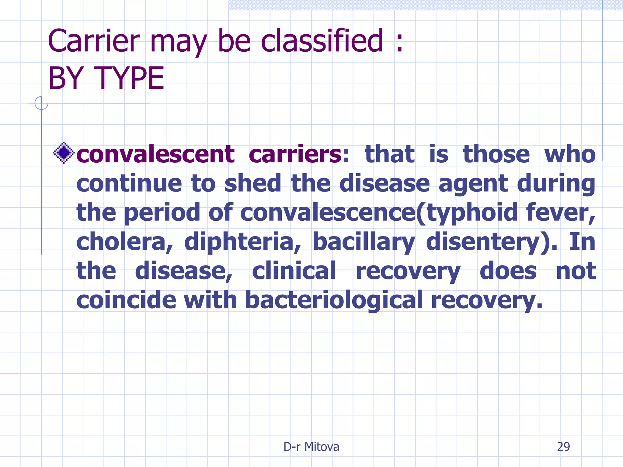 Carrier may be classified : BY TYPE convalescent carriers : that is those who continue to shed the disease agent during the period of convalescence(typhoid fever, cholera, diphteria, bacillary disentery). In the disease, clinical recovery does not coincide with bacteriological recovery. 