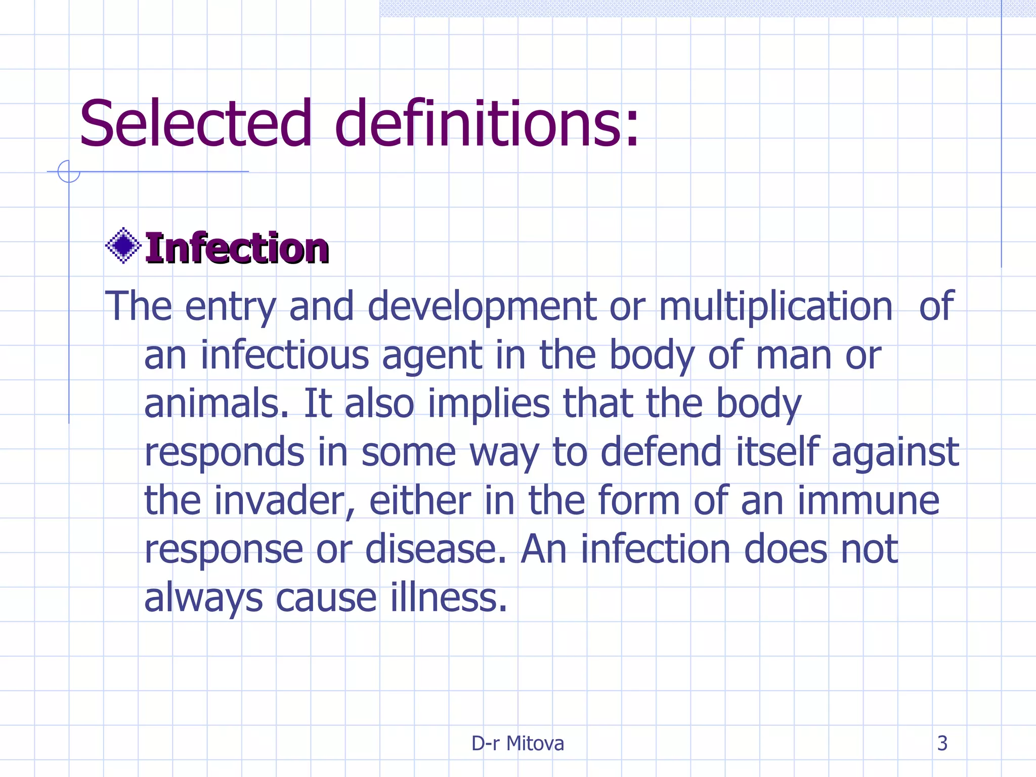 Selected definitions: Infection The entry and development or multiplication  of an infectious agent in the body of man or animals. It also implies that the body responds in some way to defend itself against the invader, either in the form of an immune response or disease. An infection does not always cause illness. 