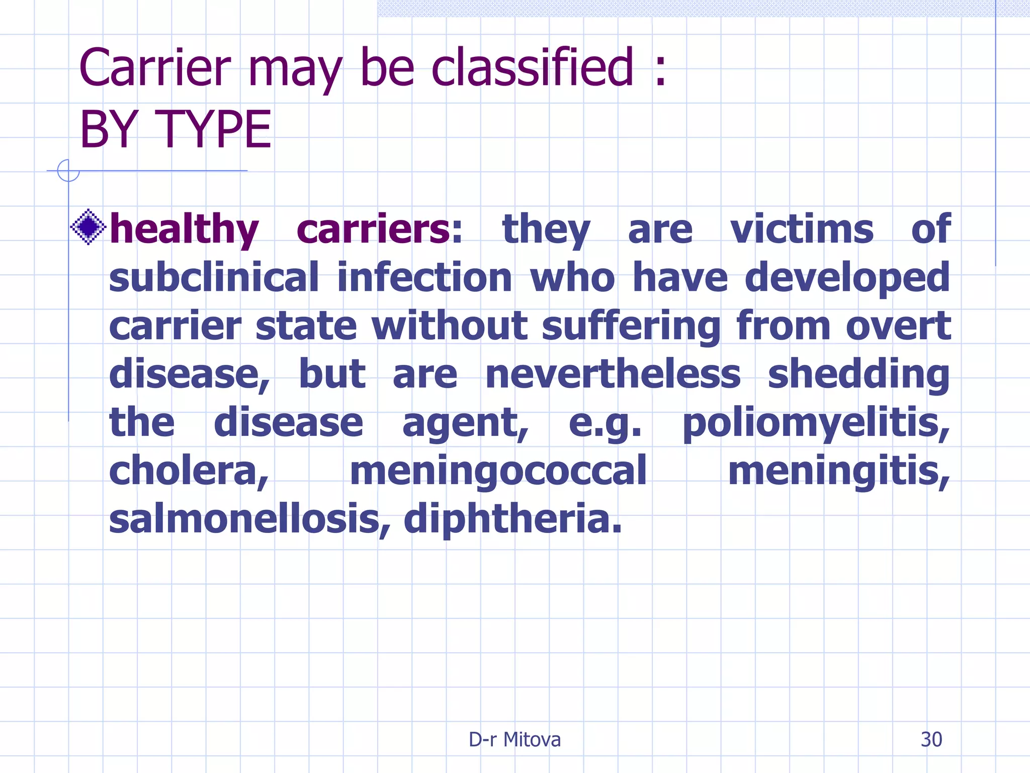 Carrier may be classified : BY TYPE healthy carriers : they are victims of subclinical infection who have developed carrier state without suffering from overt disease, but are nevertheless shedding the disease agent, e.g. poliomyelitis, cholera, meningococcal meningitis, salmonellosis, diphtheria. 