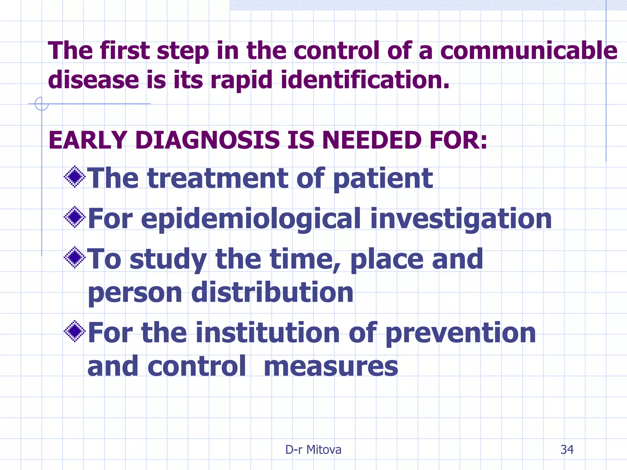 EARLY DIAGNOSIS IS NEEDED FOR: The treatment of patient For epidemiological investigation To study the time, place and person distribution For the institution of prevention and control  measures   The first step in the control of a communicable disease is its rapid identification. 
