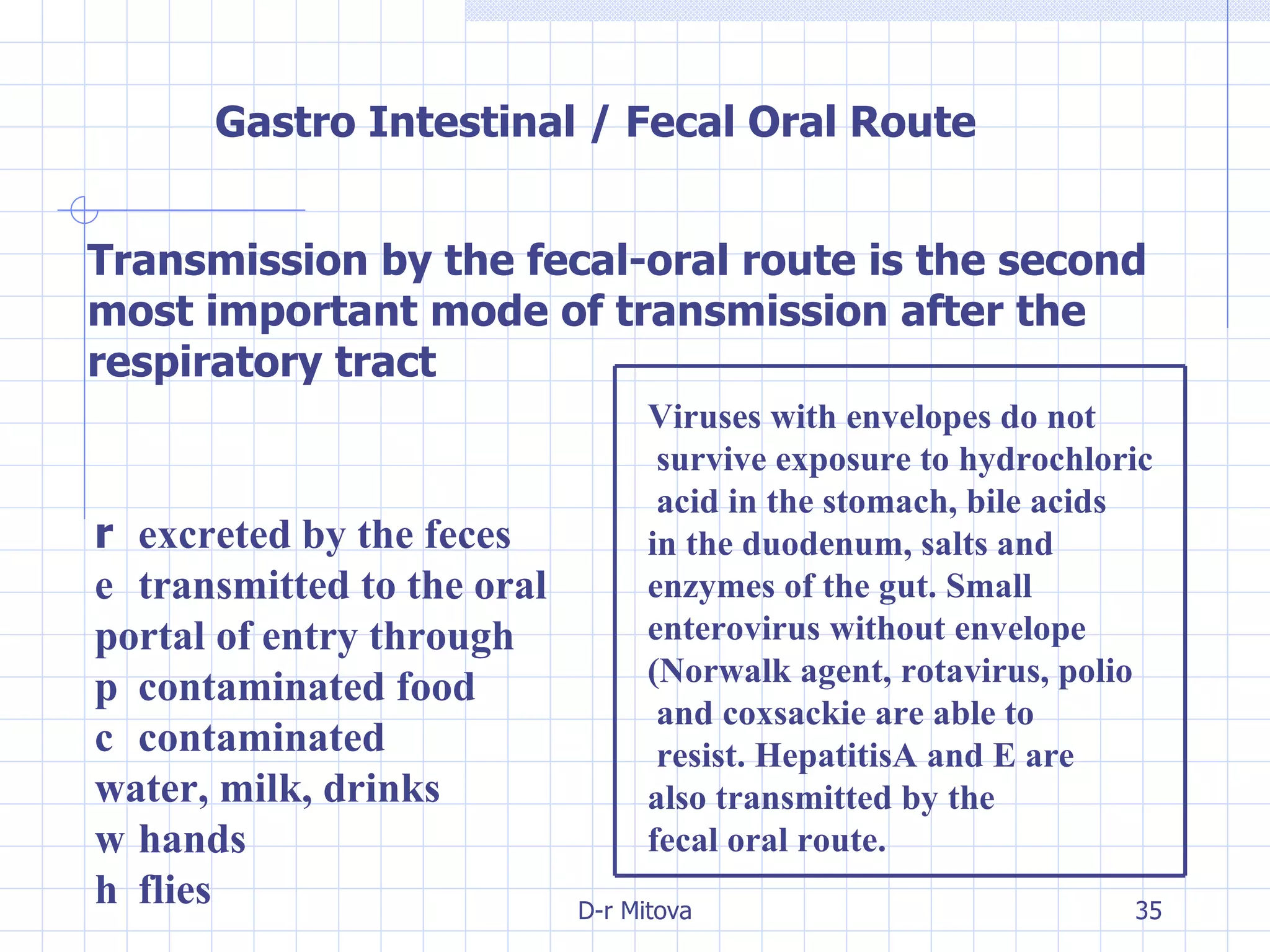 Gastro Intestinal / Fecal Oral Route Transmission by the fecal-oral route is the second most   important mode of transmission after the respiratory tract 􀁺  excreted by the feces 􀁺  transmitted to the oral portal of entry through 􀂃  contaminated food 􀂃  contaminated water, milk, drinks 􀂃  hands 􀂃  flies Viruses with envelopes do not survive   exposure to hydrochloric acid in the   stomach, bile acids  in the duodenum,   salts and  enzymes of the gut. Small enterovirus without envelope (Norwalk agent, rotavirus, polio and   coxsackie are able to resist. HepatitisA and E are  also transmitted by the fecal oral route. 